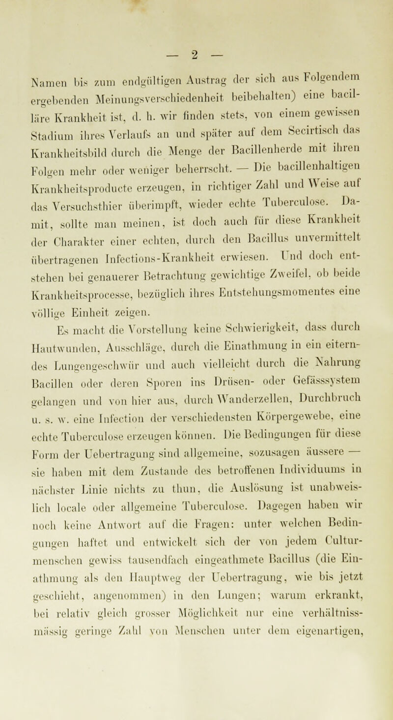 Namen bis zum endgültigen Austrag der sich aus Folgendem ergebenden Meinungsverschiedenheit beibehalten) eine bacil- läre Krankheit ist, d. h. wir linden stets, von einem gewissen Stadium ihres Verlaufs an und später auf dem Secirtisch das Krankheitsbild durch die Menge der Bacillenherde mit ihren Folgen mehr oder weniger beherrscht. - Die bacillenhaltigen Krankheitsproducte erzeugen, in richtiger Zahl und Weise auf das Versuchstier überimpft, wieder echte Tubereulose. Da- mit, sollte man meinen, ist doch auch für diese Krankheit der Charakter einer echten, durch den Bacillus unvermittelt übertragenen Infections-Krankheit erwiesen. Und doch ent- stehen bei genauerer Betrachtung gewichtige Zweifel, ob beide Krankheitsproees.se, bezüglich ihres Entstehungsmomentes eine völlige Einheit zeigen. Es macht die Vorstellung keine Schwierigkeit, dass durch Hautwunden, Ausschläge, durch die Einathmung in ein eitern- des Lungengeschwür und auch vielleicht durch die Nahrung Bacillen oder deren Sporen ins Drüsen- oder Gefässsystem gelangen und von hier aus, durch Wanderzellen, Durchbruch u. s. w. eine Infection der verschiedensten Körpergewebe, eine echte Tubereulose erzeugen können. Die Bedingungen für diese Form der Uebertragung sind allgemeine, sozusagen äussere — sie haben mit dem Zustande des betroffenen Individuums in nächster Linie nichts zu thun. die Auslösung ist unabweis- lich locale oder allgemeine Tuberculose. Dagegen haben wir noch keine Antwort auf die Fragen: unter welchen Bedin- gungen haftet und entwickelt sieh der von jedem Cultur- menschen gewiss tausendfach eingeathmete Bacillus (die Ein- athmung als den Hauptweg der Uebertragung, wie bis jetzt geschieht, angenommen) in den Lungen; warum erkrankt, bei relativ gleich grosser Möglichkeit nur eine verhältniss- mässig geringe Zahl von Menschen unter dem eigenartigen,