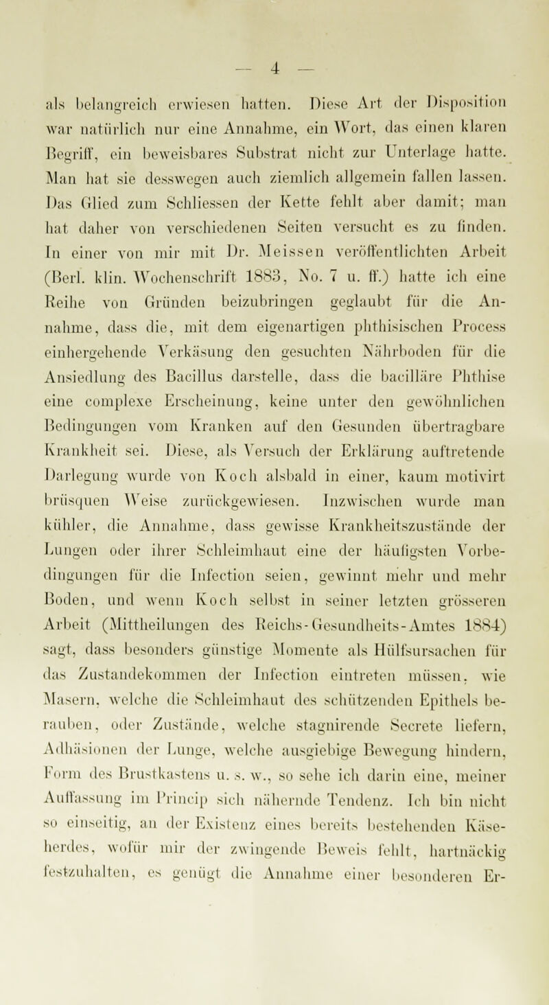 als belangreich erwiesen hatten. Diese Art der Disposition war natürlich nur eine Annahme, ein Wort, das einen klaren Begriff, ein beweisbares Substrat nicht zur Unterlage hatte. Man hat sie desswegen auch ziemlieh allgemein fallen lassen. Das Glied zum Schliessen der Kette fehlt aber damit; man bat daher von verschiedenen Seiten versucht es zu linden. In einer von mir mit Dr. Meissen veröffentlichten Arbeit (Berl. klin. Wochenschrift 1883, No. 7 u. ff.) hatte ich eine Reihe von Gründen beizubringen geglaubt für die An- nahme, dass die, mit dem eigenartigen phthisischen Process einhergehende Verkäsung den gesuchten Nährboden für die Ansiedlung des Bacillus darstelle, dass die bacilläre Phthise eine complexe Erscheinung, keine unter den gewöhnlichen Bedingungen vom Kranken auf den Gesunden übertragbare Krankheit sei. Diese, als Versuch der Erklärung auftretende Darlegung wurde von Koch alsbald in einer, kaum motivirt brüsquen Weise zurückgewiesen. inzwischen wurde man kühler, die Annahme, dass gewisse Krankheitszustände der Lungen oder ihrer Schleimhaut eine der häufigsten Vorbe- dingungen für die Infection seien, gewinnt mehr und mehr Boden, und wenn Koch selbst in seiner letzten grösseren Arbeit (Mittbeilungen des Reichs-Gesundheits-Amtes 1884) sagt, dass besonders günstige Momente als Hülfsursachen für das Zustandekommen der Infection eintreten müssen, wie Masern, welche die Schleimhaut des schützenden Epithels be- rauben, oder Zustände, welche stagnirende Secrete liefern, Adhäsionen der Lunge, welche ausgiebige Bewegung hindern, Form des Brustkastens u. s. w., so sehe ich darin eine, meiner Auffassung im Princip sich nähernde Tendenz. Ich bin nicht so einseitig, an der Existenz eines bereits bestehenden Käse- herdes, wofür mir der zwingende Beweis fehlt, hartnackig festzuhalten, es genügt die Annahme einer besonderen Er-