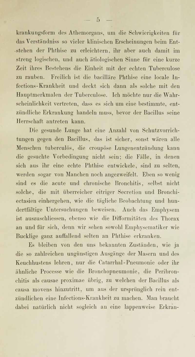 krankungsform des Athemorgans, um die Schwierigkeiten für das Yerständniss so vieler klinischen Erscheinungen beim Ent- stehen der Phthise zu erleichtern, ihr aber auch damit im streng logischen, und auch ätiologischen Sinne für eine kurze Zeit ihres Bestehens die Einheit mit der echten Tuberculose zu rauben. Freilich ist die bacilläre Phthise eine locale In- fections-Krankheit und deckt sich dann als solche mit den Hauptmerkmalen der Tuberculose. Ich möchte nur die Wahr- scheinlichkeit vertreten, dass es sich um eine bestimmte, ent- zündliche Erkrankung handeln muss, bevor der Bacillus seine Herrschaft antreten kann. Die gesunde Lunge hat eine Anzahl von Schutzvorrich- tungen gegen den Bacillus, das ist sicher, sonst wären alle Menschen tuberculös, die croupöse Lungenentzündung kann die gesuchte Vorbedingung nicht sein; die Fälle, in denen sich aus ihr eine echte Phthise entwickele, sind zu selten, werden sogar von Manchen noch angezweifelt. Eben so wenig sind es die acute und chronische Bronchitis, selbst nicht solche, die mit überreicher eitriger Secretion und Bronchi- eetasien einhergehen, wie die tägliche Beobachtung und hun- dertfältige Untersuchungen beweisen. Auch das Emphysem ist auszuschliessen, ebenso wie die Difformitäten i\r^ Thorax an und für sich, denn wir sehen sowohl Emphysematiker wie Bucklige ganz auflallend selten an Phthise erkranken. Es bleiben von den uns bekannten Zuständen, wie ja die so zahlreichen ungünstigen Ausgänge der Masern und des Keuchhustens lehren, nur die Catarrhal-Pneumonie oder ihr ähnliche Processe wie die Bronchopneumonie, die Peribron- chitis als causae proximae übrig, zu welchen der Bacillus als causa movens hinzutritt, um aus der ursprünglich rein ent- zündlichen eine Infections-Krankheit zu machen. Man braucht dabei natürlich nicht sogleich au eine lappenweise Erkran-