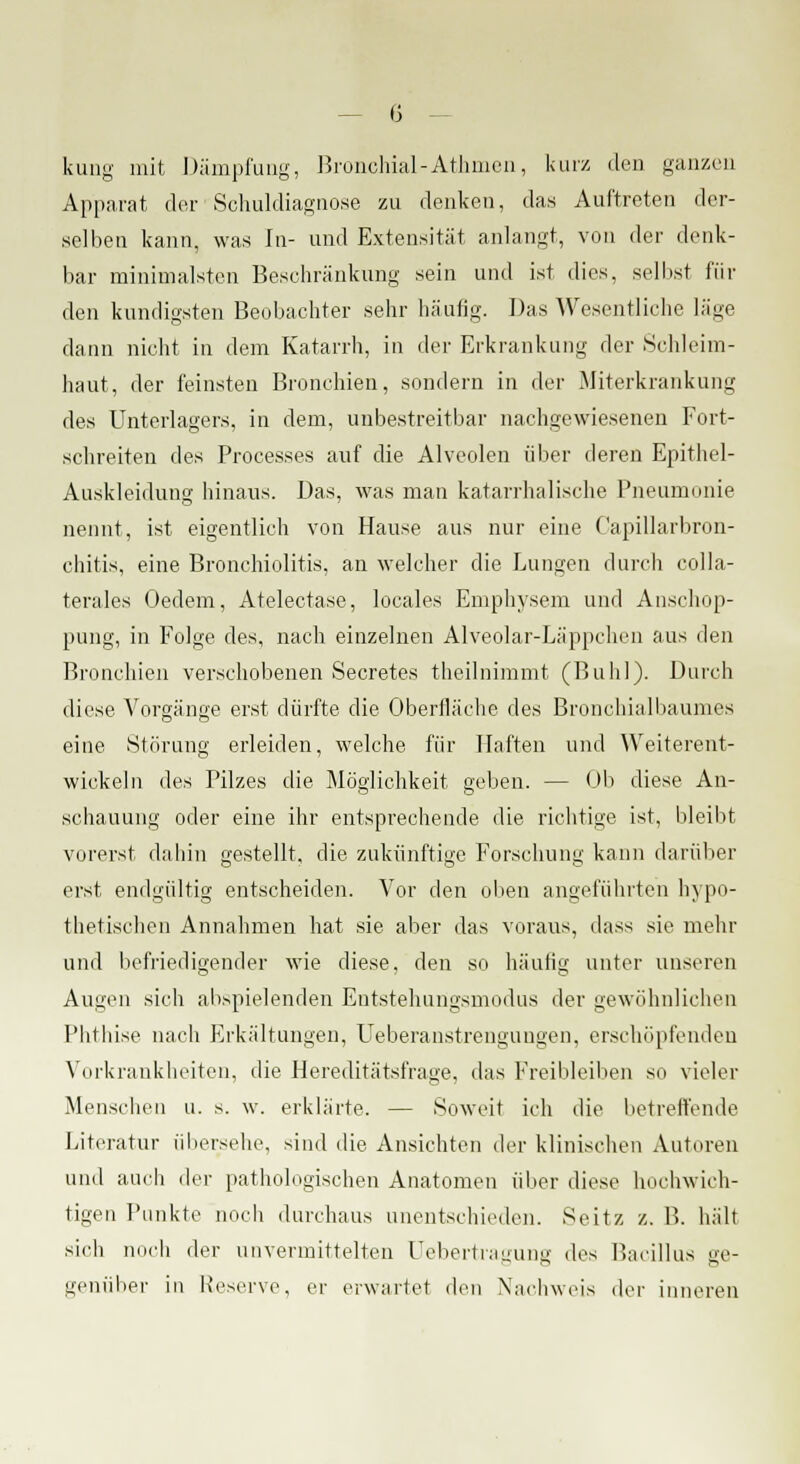 kung mit Dämpfung, Bronchial-Athmen, kurz den ganzen Apparat der Schuldiagnose zu denken, das Auftreten der- selben kann, was in- und Extensität anlangt, von der denk- bar minimalsten Beschränkung sein und ist dies, selbst fin- den kundigsten Beobachter sehr häufig. Das Wesentliche läge dann nicht in dem Katarrh, in der Erkrankung der Schleim- haut, der feinsten Bronchien, sondern in der Miterkrankung des Unterlagers, in dem, unbestreitbar nachgewiesenen Fort- schreiten des Processes auf die Alveolen über deren Epithel- Auskleidung hinaus. Das, was man katarrhalische Pneumonie nennt, ist eigentlich von Hause aus nur eine Capillarbron- chitis, eine Bronchiolitis, an welcher die Lungen durch colla- terales Oedem, Atelectase, locales Emphysem und Anschop- pung, in Folge des, nach einzelnen Alveolar-Läppchen aus den Bronchien verschobenen Secretes theilnimmt (Buhl). Durch diese Vorgänge erst dürfte die Oberfläche des Bronchialbaumes eine Störung erleiden, welche für Haften und Weiterent- wickeln des Pilzes die Möglichkeit geben. — Ob diese An- schauung oder eine ihr entsprechende die richtige ist, bleibt vorerst dabin gestellt, die zukünftige Forschung kann darüber erst endgültig entscheiden. Vor den oben angeführten hypo- thetischen Annahmen hat sie aber das voraus, dass sie mehr und befriedigender wie diese, den so häufig unter unseren Augen sich abspielenden Entstehungsmodus der gewöhnlichen Phthise nach Erkältungen, Ueberanstrenguugen, erschöpfenden Vorkrankheiten, die Hereditätsfrage, das Freibleiben so vieler Menschen u. s. w. erklärte. — Soweit ich die betreifende Literatur übersehe, sind die Ansichten der klinischen Autoren und auch der pathologischen Anatomen über diese hochwich- tigen Punkte noch durchaus unentschieden. Seitz z. B. hält sieh noch der unvermittelten Uebertragung des Bacillus ge- genüber in Reserve, er erwartet den Nachweis der inneren