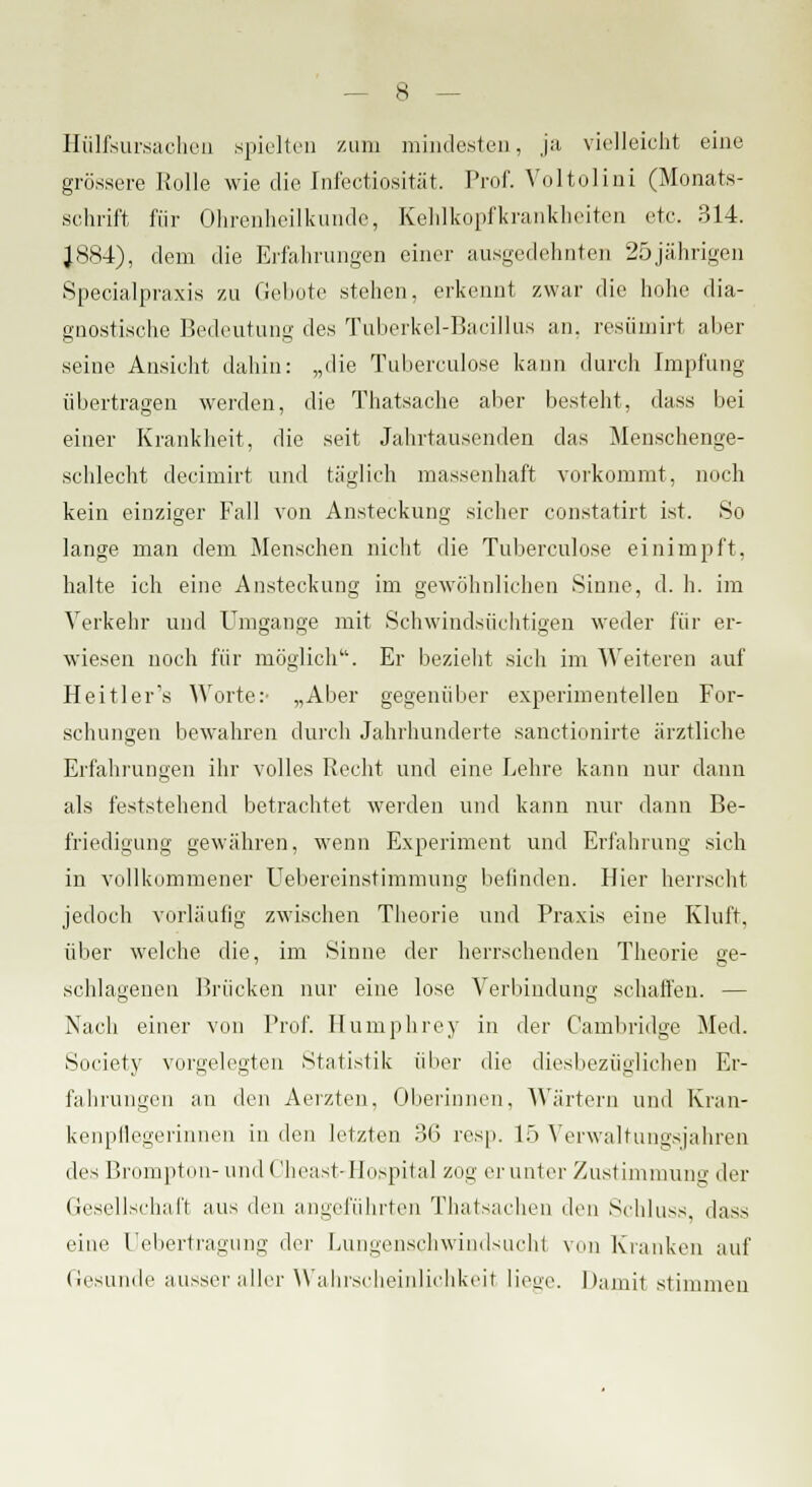 Hülfsursachen spielten zum mindesten, ja vielleicht eine grössere Rolle wie die Infectiosität. Prof. Voltolini (Monats- schrift für Ohrenheilkunde, Kehlkopfkrankheiten etc. 314. J884), dem die Erfahrungen einer ausgedehnten 25jährigen Specialpraxis zu Gebote stehen, erkennt zwar die hohe dia- gnostische Bedeutung des Tuberkel-Bacillus an. resümirt alier seine Ansicht dahin: „die Tuberculose kann durch Impfung übertragen werden, die Thatsache aber besteht, dass bei einer Krankheit, die seit Jahrtausenden das Menschenge- schlecht decimirt und täglich massenhaft vorkommt, noch kein einziger Fall von Ansteckung sicher constatirt ist. So lange man dem Menschen nicht die Tuberculose einimpft, halte ich eine Ansteckung im gewöhnlichen Sinne, d. h. im Verkehr und Unigange mit Schwindsüchtigen weder für er- wiesen noch für möglich. Er bezieht sich im Weiteren auf Heitler's Worte:- „Aber gegenüber experimentellen For- schungen bewahren durch Jahrhunderte sanctionirte ärztliche Erfahrungen ihr volles Recht und eine Lehre kann nur dann als feststehend betrachtet werden und kann nur dann Be- friedigung gewähren, wenn Experiment und Erfahrung sieh in vollkommener Uebereinstimmung befinden. Hier herrscht jedoch vorläufig zwischen Theorie und Praxis eine Kluft. über welche die, im Sinne der herrschenden Theorie ge- schlagenen Brücken nur eine lose Verbindung schaffen. — Nach einer von Prof. Humphrey in der Cambridge Med. Society vorgelegten Statistik über die diesbezüglichen Er- fahrungen an den Aerzten, Oberinnen, Wärtern und Kran- kenpflegerinnen in den letzten 36 resp. 15 Verwaltungsjahren des Brompton- und Cheast-Hospital zog er unter Zustimmung der Gesellschaft aus den angeführten Thatsachen den Schluss, dass eine Uebertragung der Lungenschwindsucht von Kranken auf Gesunde ausser aller Wahrscheinlichkeit liege. Damit stimmen