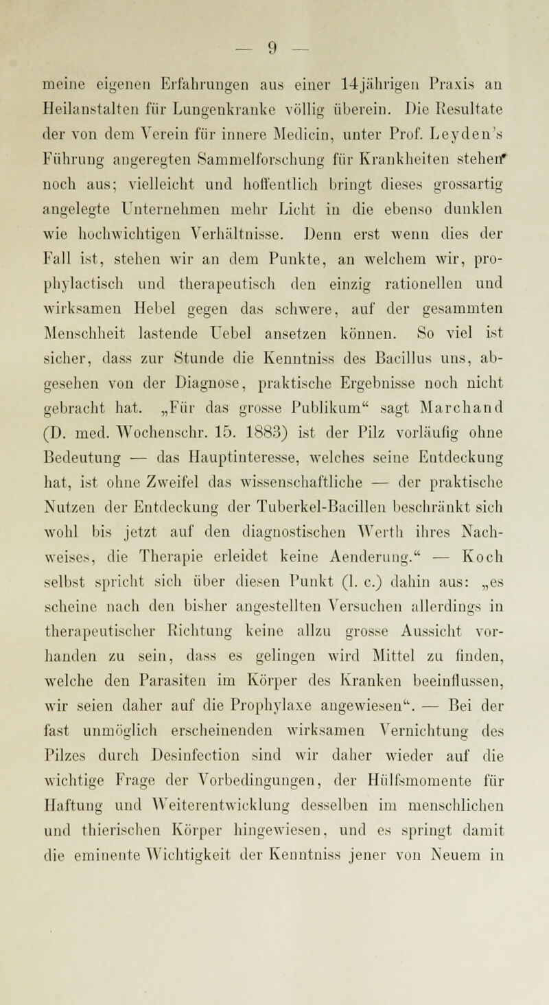 meine eigenen Erfahrungen aus einer 14jährigen Praxis an Heilanstalten für Lungenkranke völlig überein. Die Resultate der von dem Verein für innere Medicin, unter Prof. Leyden's Führung angeregten Sammelforschung für Krankheiten stehen* noch aus; vielleicht und hoffentlich bringt dieses grossartig angelegte Unternehmen mehr Licht in die ebenso dunklen wie hochwichtigen Verhältnisse. Denn erst wenn dies der Fall ist, stehen wir an dem Punkte, an welchem wir, pro- phylactisch und therapeutisch den einzig rationellen und wirksamen Hebel gegen das schwere, auf der gesammten Menschheit lastende Uebel ansetzen können. So viel ist sicher, dass zur Stunde die Kenntniss des Bacillus uns, ab- gesehen von der Diagnose, praktische Ergebnisse noch nicht gebracht hat. „Für das grosse Publikum sagt Marchand (D. med. Woohenschr. 15. 1883) ist der Pilz vorläufig ohne Bedeutung — das Hauptinteresse, welches seine Entdeckung hat, ist ohne Zweifel das wissenschaftliche — der praktische Nutzen der Entdeckung der Tuberkel-Bacillen beschränkt sich wohl bis jetzt auf den diagnostischen Werth ihres Nach- weises, die Therapie erleidet keine Aenderung. — Koch selbst spricht sich über diesen Punkt (1. c.) dahin aus: „es scheine nach den bisher angestellten Versuchen allerdings in therapeutischer Richtung keine allzu grosse Aussicht vor- handen zu sein, dass es gelingen wird Mittel zu finden, welche den Parasiten im Körper des Kranken beeinflussen, wir seien daher auf die Prophylaxe angewiesen. — Bei der fast unmöglich erscheinenden wirksamen Vernichtung des Pilzes durch Desinfection sind wir daher wieder auf die wichtige Frage der Vorbedingungen, der Hülfsmomente für Haftung und Weiterentwicklung desselben im menschlichen und thierischen Körper hingewiesen, und es springt damit die eminente Wichtigkeit der Kenntniss jener von Neuem in