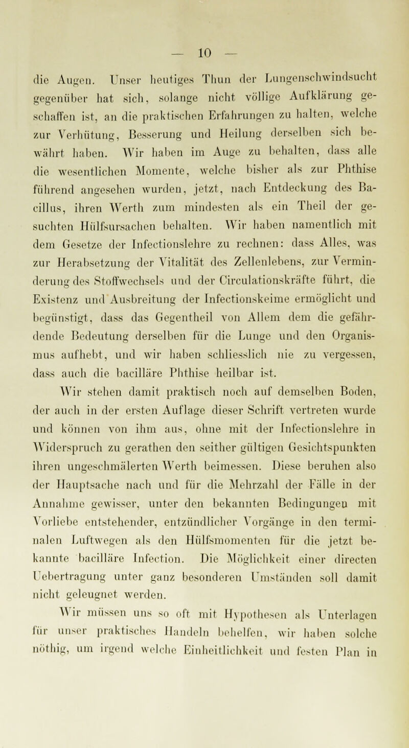 die Augen. Unser heutiges Thun der Lungenschwindsucht gegenüber hat sich, solange nicht völlige Aufklärung ge- schaffen ist, an die praktischen Erfahrungen zu halten, welche zur Verhütung, Besserung und Heilung derselben sich be- währt haben. Wir haben im Auge zu liehalten, dass alle die wesentlichen Momente, welche bisher als zur Phthise führend angesehen wurden, jetzt, nach Entdeckung des Ba- cillus, ihren Werth zum mindesten als ein Theil der ge- suchten Hülfsursachen behalten. Wir haben namentlich mit dem Gesetze der Infectionslehre zu rechnen: dass Alles, was zur Herabsetzung der Vitalität des Zellenlebens, zur Vermin- derung des Stoffwechsels und der Circulationskräfte führt, die Existenz und Ausbreitung der Infectionskeime ermöglicht und begünstigt, dass das Gegentheil von Allem dem die gefähr- dende Bedeutung derselben für die Lunge und den Organis- mus aufhellt, und wir haben schliesslich nie zu vergessen, dass auch die bacilläre Phthise heilbar ist. Wir stehen damit praktisch noch auf demselben Boden, der auch in der ersten Auflage dieser Schrift vertreten wurde und können von ihm aus, ohne mit der Infectionslehre in Widerspruch zu gerathen den seither gültigen Gesichtspunkten ihren ungeschmälerten Werth beimessen. Diese beruhen also der Hauptsache nach und für die Mehrzahl der Fälle in der Annahme gewisser, unter den bekannten Bedingungen mit Vorliebe entstehender, entzündlicher Vorgänge in den termi- nalen Luftwegen als den Hülfsmomenten für die jetzt be- kannte bacilläre Infection. Die Möglichkeit einer directen Uebertragung unter ganz besonderen Umständen soll damit nicht geleugnet werden. Wir müssen uns so oft mit Hypothesen als Unterlagen für unser praktisches Bandeln behelfen, wir haben solche nöthig, um irgend welche Einheitlichkeit und festen Plan in