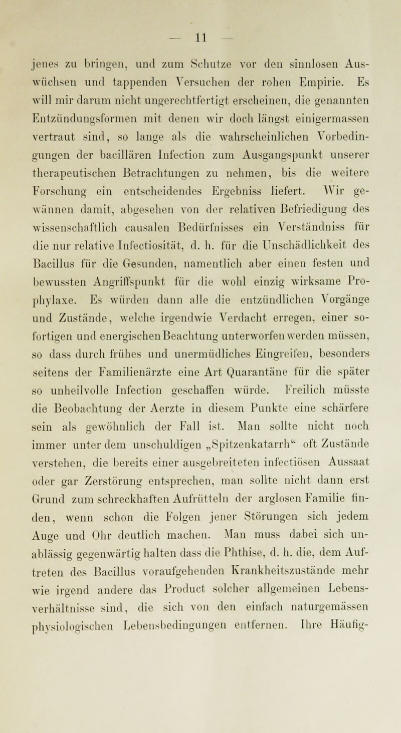 jenes zu bringen, und zum Schutze vor den .sinnlosen Aus- wüchsen und tappenden Versuchen der rohen Empirie. Es will mir darum nicht ungerechtfertigt erscheinen, die genannten Entzündungsformen mit denen wir doch längst einigermassen vertraut sind, so lange als die wahrscheinlichen Vorbedin- gungen der bacillären Infection zum Ausgangspunkt unserer therapeutischen Betrachtungen zu nehmen, bis die weitere Forschung ein entscheidendes Ergebnis« liefert. Wir ge- wännen damit, abgesehen von der relativen Befriedigung des wissenschaftlich causalon Bedürfnisses ein Verständniss für die nur relative Infectiosität, d. h. für die Unschädlichkeit des Bacillus für die Gesunden, namentlich aber einen festen und bewussten Angriffspunkt für die wohl einzig wirksame Pro- phylaxe. Es würden dann alle die entzündlichen Vorgänge und Zustände, welche irgendwie Verdacht erregen, einer so- fortigen und energischen Beachtung unterworfen werden müssen, so dass durch frühes und unermüdliches Eingreifen, besonders seitens der Familienärzte eine Art Quarantäne für die später so unheilvolle Infection geschaffen würde. Freilich müsste die Beobachtung der Aerzte in diesem Punkte eine schärfere sein als gewöhnlich der Fall ist. Man sollte nicht noch immer unter dem unschuldigen „Spitzenkatarrh oft Zustände verstehen, die bereits einer ausgebreiteten infectiösen Aussaat oder gar Zerstörung entsprechen, man sollte nicht dann erst Grund zum schreckhaften Aufrütteln der arglosen Familie lin- den, wenn schon die Folgen jener Störungen sich jedem Auae und Ohr deutlich machen. Man muss dabei sich an- ablässig gegenwärtig halten dass die Phthise, d. h. die, dem Auf- treten des Bacillus voraufgehenden Krankheitszustände mehr wie irgend andere das Product solcher allgemeinen Lebens- verhältnisse sind, die sich von den einfach naturgemässen physiologischen Lebensbedingungen entfernen. Ihre Häufig-