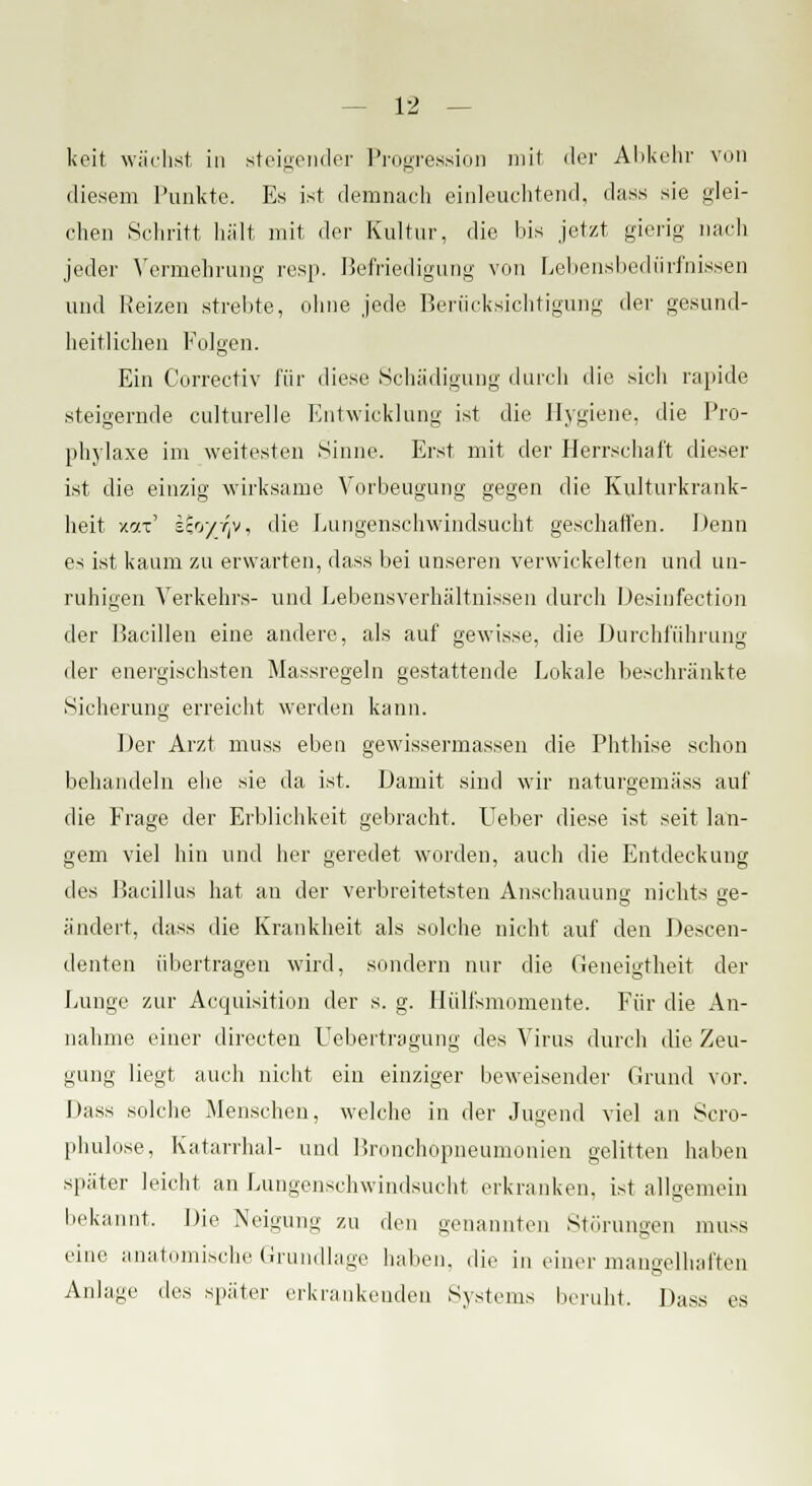 keit wächst, in steigender Progression mit der Abkehr von diesem Punkte. Es ist demnach einleuchtend, dass sie glei- chen Schritt hält mit der Kultur, die bis jetzt gierig nach jeder Vermehrung resp. Befriedigung von Lebensbedürfnissen und Reizen strebte, ohne jede Berücksichtigung der gesund- heitlichen Folgen. Ein Correctiv für diese Schädigung durch die sich rapide steigernde culturelle Entwicklung ist die Hygiene, die Pro- phylaxe im weitesten Sinne. Erst, mit der Herrschaft dieser ist die einzig wirksame Vorbeugung gegen die Kulturkrank- heit xai' iioyrfp, die Lungenschwindsucht geschalten. Denn es ist kaum zu erwarten, dass bei unseren verwickelten und un- ruhigen Verkehrs- und Lebensverhältnissen durch Desinfection der Bacillen eine andere, als auf gewisse, die Durchführung der energischsten Massregeln gestattende Lokale beschränkte Sicherung erreicht werden kann. Der Arzt muss eben gewissermassen die Phthise schon behandeln ehe sie da ist. Damit sind wir naturgemäss auf die Frage der Erblichkeit gebracht. lieber diese ist seit lan- gem viel hin und her geredet worden, auch die Entdeckung des Bacillus hat an der verbreitetsten Anschauung nichts ge- ändert, dass die Krankheit als solche nicht auf den Descen- denten übertragen wird, sondern nur die Geneigtheit der Lunge zur Acquisitum der s. g. Hülfsmomente. Für die An- nahme einer directen L'ebertragung des Virus durch die Zeu- gung liegt auch nicht ein einziger beweisender Grund vor. Dass solche Menschen, welche in der Jugend viel an Scro- phulose, Katarrhal- und Bronchopneumonien gelitten haben später leicht an Lungenschwindsucht erkranken, ist allgemein bekannt. Die Neigung zu den genannten Störungen muss eine anatomische Grundlage haben, die in einer mangelhaften Anlage des später erkrankenden Systems beruht. Dass es