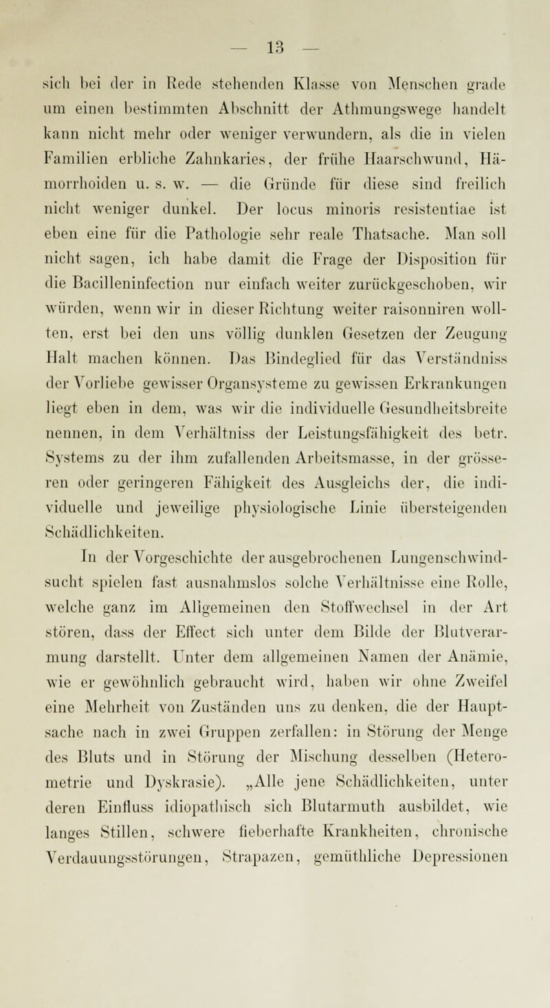 sich bei der in Rede .stehenden Klasse von Menschen grade um einen bestimmten Abschnitt der Athmungswege handelt kann nicht mehr oder weniger verwundern, als die in vielen Familien erbliche Zahnkaries, der frühe Haarschwund, Hä- morrhoiden u. s. w. — die Gründe für diese sind freilich nicht weniger dunkel. Der locus minoris resistentiae ist eben eine für die Pathologie sehr reale Thatsache. Man soll nicht sagen, ich habe damit die Frage der Disposition für die Bacilleninfection nur einfach weiter zurückgeschoben, wir würden, wenn wir in dieser Richtung weiter raisonniren woll- ten, erst bei den uns völlig dunklen Gesetzen der Zeugung- Halt machen können. Das Bindeglied für das Verständniss der Vorliebe gewisser Organsysteme zu gewissen Erkrankungen liegt eben in dem, was wir die individuelle Gesundheitsbreite nennen, in dem Verhältniss der Leistungsfähigkeit des betr. Systems zu der ihm zufallenden Arbeitsmasse, in der grösse- ren oder geringeren Fähigkeit des Ausgleichs der, die indi- viduelle und jeweilige physiologische Linie übersteigenden Schädlichkeiten. In der Vorgeschichte der ausgebrochenen Lungenschwind- sucht spielen fast ausnahmslos solche Verhältnisse eine Rolle, welche ganz im Allgemeinen den Stoffwechsel in der Art stören, dass der Effect sich unter dem Bilde der Blutverar- mung darstellt. Unter dem allgemeinen Namen der Anämie, wie er gewöhnlich gebraucht wird, haben wir ohne Zweifel eine Mehrheit von Zuständen uns zu denken, die der Haupt- sache nach in zwei Gruppen zerfallen: in Störung der Menge des Bluts und in Störung der Mischung desselben (Hetero- metrie und Dyskrasie). „Alle jene Schädlichkeiten, unter deren Einfluss idiopathisch sich Blutarmuth ausbildet, wie langes Stillen, schwere fieberhafte Krankheiten, chronische Verdauungsstörungen, Strapazen, gemüthliche Depressionen