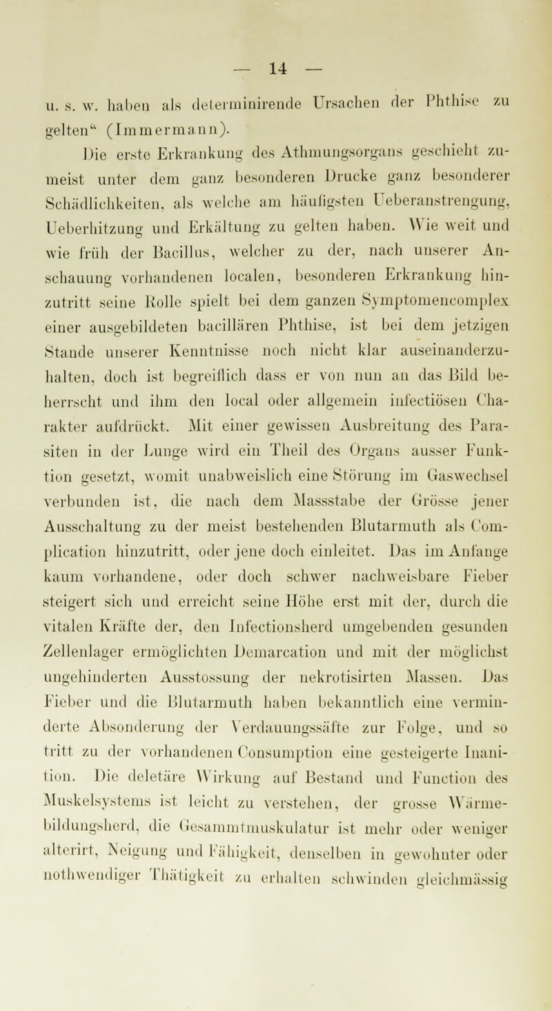 u. s. w. haben als determinirende Ursachen der Phthise zu gelten (Immermann). Die erste Erkrankung des Athniungsorgans geschieht zu- meist unter dem ganz besonderen Drucke ganz besonderer Schädlichkeiten, als welche am häufigsten Ueberanstrengung, Üeberhitzung und Erkältung zu gelten haben. Wie weit und wie früh der Bacillus, welcher zu der, nach unserer An- schauung vorhandenen localen, besonderen Erkrankung hin- zutritt seine Rolle spielt bei dem ganzen Symptomencomplex einer ausgebildeten bacillären Phthise, ist bei dem jetzigen Stande unserer Kenntnisse noch nicht klar auseinanderzu- halten, doch ist begreiflich dass er von nun an das Bild be- herrscht und ihm den local oder allgemein inl'ectiösen Cha- rakter aufdrückt. Mit einer gewissen Ausbreitung des Para- siten in der Lunge wird ein Theil des Organs ausser Funk- tion gesetzt, womit unabweislich eine Störung im Gaswechsel verbunden ist, die nach dem Massstabe der Grösse jener Ausschaltung zu der meist bestehenden Blutarmuth als Coni- plication hinzutritt, oder jene doch einleitet. Das im Anfange kaum vorhandene, oder doch schwer nachweisbare Fieber steigert sich und erreicht seine Flöhe erst mit der, durch die vitalen Kräfte der, den Infectionsherd umgebenden gesunden Zellenlager ermöglichten Demarcation und mit der möglichst ungehinderten Ausstossung der nekrotisirten Massen. Bas Fieber und die Blutarmuth haben bekanntlich eine vermin- derte Absonderung der Verdauungssäfte zur Folge, und so tritt zu der vorhandenen Consumption eine gesteigerte Inani- tinii. Die deletäre Wirkung auf Bestand und Function des Muskelsystems ist leicht zu verstehen, der grosse Wärme- bildungsherd, die Gesammtmuskulatur ist mehr oder weniger alterirt, Neigung und Fähigkeit, denselben in gewohnter oder notwendiger Thätigkeit zu erhalten schwinden gleichmässig