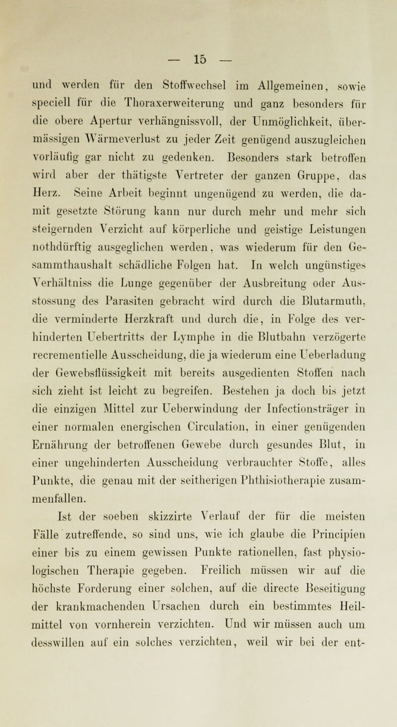und werden für den Stoffwechsel im Allgemeinen, sowie speciell für die Thoraxerweiterung und ganz besonders für die obere Apertur verhängnissvoll, der Unmöglichkeit, über- mässigen Wärmeverlust zu jeder Zeit genügend auszugleichen vorläufig gar nicht zu gedenken. Besonders stark betroffen wird aber der thätigste Vertreter der ganzen Gruppe, das Herz. Seine Arbeit beginnt ungenügend zu werden, die da- mit gesetzte Störung kann nur durch mehr und mehr sich steigernden Verzicht auf körperliche und geistige Leistungen nothdürftig ausgeglichen werden, was wiederum für den Ge- sammthaushalt schädliche Folgen hat. In welch ungünstiges Verhältniss die Lunge gegenüber der Ausbreitung oder Aus- stossung des Parasiten gebracht wird durch die Blutarmuth, die verminderte Herzkfaft und durch die, in Folge des ver- hinderten Uebertritts der Lymphe in die Blutbahn verzögerte recrementielle Ausscheidung, die ja wiederum eine Ueberladung der Gewebsflüssigkeit mit bereits ausgedienten Stoffen nach sich zieht ist leicht zu begreifen. Bestehen ja doch bis jetzt die einzigen Mittel zur Ueberwindung der Infectionsträger in einer normalen energischen Circulation, in einer genügenden Ernährung der betroffenen Gewebe durch gesundes Blut, in einer ungehinderten Ausscheidung verbrauchter Stoffe, alles Punkte, die genau mit der seitherigen Phthisiotherapie zusam- menfallen. Ist der soeben skizzirte Verlauf der für die meisten Fälle zutreffende, so sind uns, wie ich glaube die Principien einer bis zu einem gewissen Punkte rationellen, fast physio- logischen Therapie gegeben. Freilich müssen wir auf die höchste Forderung einer solchen, auf die directe Beseitigung der krankmachenden LTrsachen durch ein bestimmtes Heil- mittel von vornherein verzichten. Und wir müssen auch um desswillen auf ein solches verzichten, weil wir bei der ent-