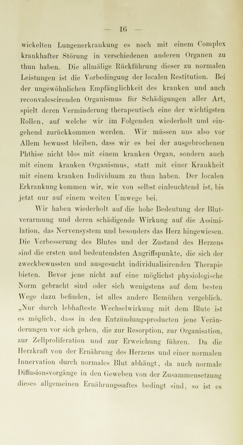 in wickelten Lungenerkrankung es noch mit einem Complex krankhafter Störung in verschiedenen anderen Organen zu thun haben. Die allmälige Rückführung dieser zu normalen Leistungen ist die Vorbedingung der localen Restitution. Bei der ungewöhnlichen Empfänglichkeit des kranken und auch reconvalescirenden Organismus für Schädigungen aller Art, spielt deren Verminderung therapeutisch eine der wichtigsten Rollen, auf welche wir im Folgenden wiederholt und ein- gehend zurückkommen werden. Wir müssen uns also vor Allem bewusst bleiben, dass wir es bei der ausgebrochenen Phthise nicht blos mit einem kranken Organ, sondern auch mit einem kranken Organismus, statt mit einer Krankheit mit einem kranken Individuum zu thun haben. Der localen Erkrankung kommen wir, wie von selbst einleuchtend ist, bis jetzt nur auf einem weiten Umwege bei. Wir halien wiederholt auf die hohe Bedeutung der Blut- verarmung und deren schädigende Wirkung auf die Assimi- lation, das Nervensystem und besonders das Herz hingewiesen. Die Verbesserung des Blutes und der Zustand des Herzens sind die ersten und bedeutendsten Angriffspunkte, die sich der zweckbewussten und ausgesucht individualisirenden Therapie bieten. Bevor jene nicht auf eine möglichst physiologische Norm gebracht sind oder sich wenigstens auf dem besten Wege dazu befinden, ist alles andere Bemühen vergeblich. „Nur durch lebhafteste Wechselwirkung mit dem Blute ist es möglich, dass in den Entzündungsproducten jene Verän- derungen vor sich gehen, die zur Resorption, zur Organisation, zur Zellproliferation und zur Erweichung führen. Da die Herzkraft von der Ernährung ths Herzens und einer normalen Innervation durch normales Blut abhängt, da auch normale Diffusionsvorgänge in dm (leweben von der Zusammensetzuns dieses allgemeinen Ernährungssaftes bedingt sind, so ist es