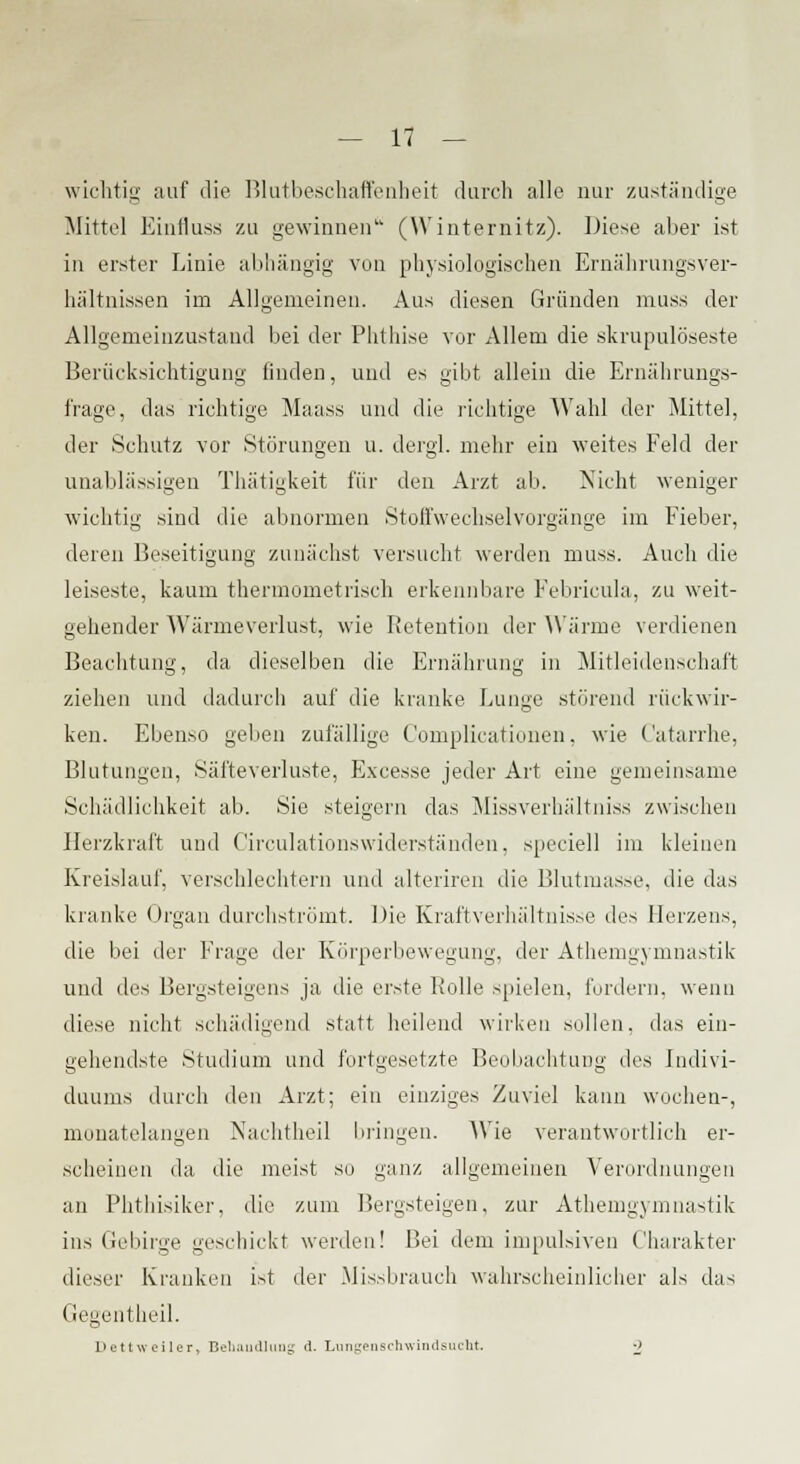 wichtig auf die Blutbeschaffenheit durch alle nur zuständige Mittel Einfluss zu gewinnen (Winternitz). Diese aber ist in erster Linie abhängig vun physiologischen Ernährungsver- hältnissen im Allgemeinen. Aus diesen Gründen muss der Allgemeinzustand bei der Phthise vor Allem die skrupulöseste Berücksichtigung finden, und es gibt allein die Ernährungs- frage, das richtige Maass und die richtige Wahl der Mittel, der Schutz vor Störungen u. dergl. mehr ein weites Feld der unablässigen Thätigkeit für den Arzt ab. Nicht weniger wichtig sind die abnormen Stoffwechselvorgänge im Fieber, deren Beseitigung zunächst versucht werden muss. Auch die leiseste, kaum thermometlisch erkennbare Febricula, zu weit- gehender Wärmeverlust, wie Retention der Wärme verdienen Beachtung, da dieselben die Ernährung in Mitleidenschaft ziehen und dadurch auf die kranke Lunge störend rückwir- ken. Ebenso geben zufällige Complicationen, wie Catarrhe, Blutungen, Säfteverluste, Excesse jeder Art eine gemeinsame Schädlichkeit ab. Sie steigern das Missverhältniss zwischen Herzkraft und Circulationswiderständen, speciell im kleinen Kreislauf, verschlechtern und alteriren die Blutmasse, die das kranke Organ durchströmt. Die Kraftverhältnisse des Herzens, die bei der Frage der Körperbewegung, der Athemgymnastik und des Bergsteigens ja die erste Rolle spielen, fordern, wenn diese nicht schädigend statt heilend wirken sollen, das ein- gehendste Studium und fortgesetzte Beobachtung des Indivi- duums durch den Arzt; ein einziges Zuviel kann wochen-, monatelangen Nachtheil bringen. Wie verantwortlich er- scheinen da die meist so ganz allgemeinen Verordnungen an Phthisiker, die zum Bergsteigen, zur Athemgymnastik ins Gebirge geschickt werden! Bei dem impulsiven Charakter dieser Kranken ist der Missbrauch wahrscheinlicher als das Gegentheil. Dettweiler, Behandlung d. Lungenschwindsucht. ■»
