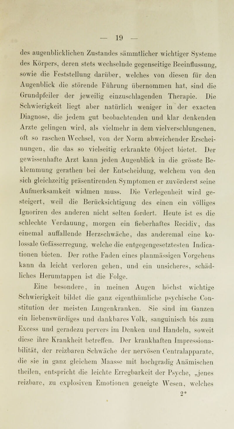 des augenblicklichen Zustandes sämmtlicher wichtiger Systeme des Körpers, deren stets wechselnde gegenseitige Beeinflussung, sowie die Feststellung darüber, welches von diesen für den Augenblick die störende Führung übernommen hat, sind die Grundpfeiler der jeweilig einzuschlagenden Therapie. Die Schwierigkeit liegt aber natürlich weniger in der exacten Diagnose, die jedem gut beobachtenden und klar denkenden Arzte gelingen wird, als vielmehr in dem vielverschlungenen, oft so raschen Wechsel, von der Norm abweichender Erschei- nungen, die das so vielseitig erkrankte Object bietet. Der gewissenhafte Arzt kann jeden Augenblick in die grösste Be- klemmung gerathen bei der Entscheidung, welchem von den sich gleichzeitig präsentirendcn, Symptomen er zuvörderst seine Aufmerksamkeit widmen muss. Die Verlegenheit wird ge- steigert, weil die Berücksichtigung des einen ein völliges Ignoriren des anderen nicht selten fordert. Heute ist es die schlechte Verdauung, morgen ein fieberhaftes Recidiv, das einemal auffallende Herzschwäche, das anderemal eine ko- lossale Gefässerregung, welche die entgegengesetztesten Indica- tionen bieten. Der rothe Faden eines planmässigen Vorgehens kann da leicht verloren gehen, und ein unsicheres, schäd- liches Herumtappen ist die Folge. Eine besondere, in meinen Augen blichst wichtige Schwierigkeit bildet die ganz eigentümliche psychische Con- stitution der meisten Lungenkranken. Sie sind im Ganzen ein liebenswürdiges und dankbares Volk, sanguinisch bis zum Excess und geradezu pervers im Denken und Handeln, soweit diese ihre Krankheit betreffen. Der krankhaften Impressiona- bilität, der reizbaren Schwäche der nervösen Centralapparate, die sie in ganz gleichem Maasse mit hochgradig Anämischen theilen, entspricht die leichte Erregbarkeit der Psyche, „jenes reizbare, zu explosiven Emotionen geneigte Wesen, welches