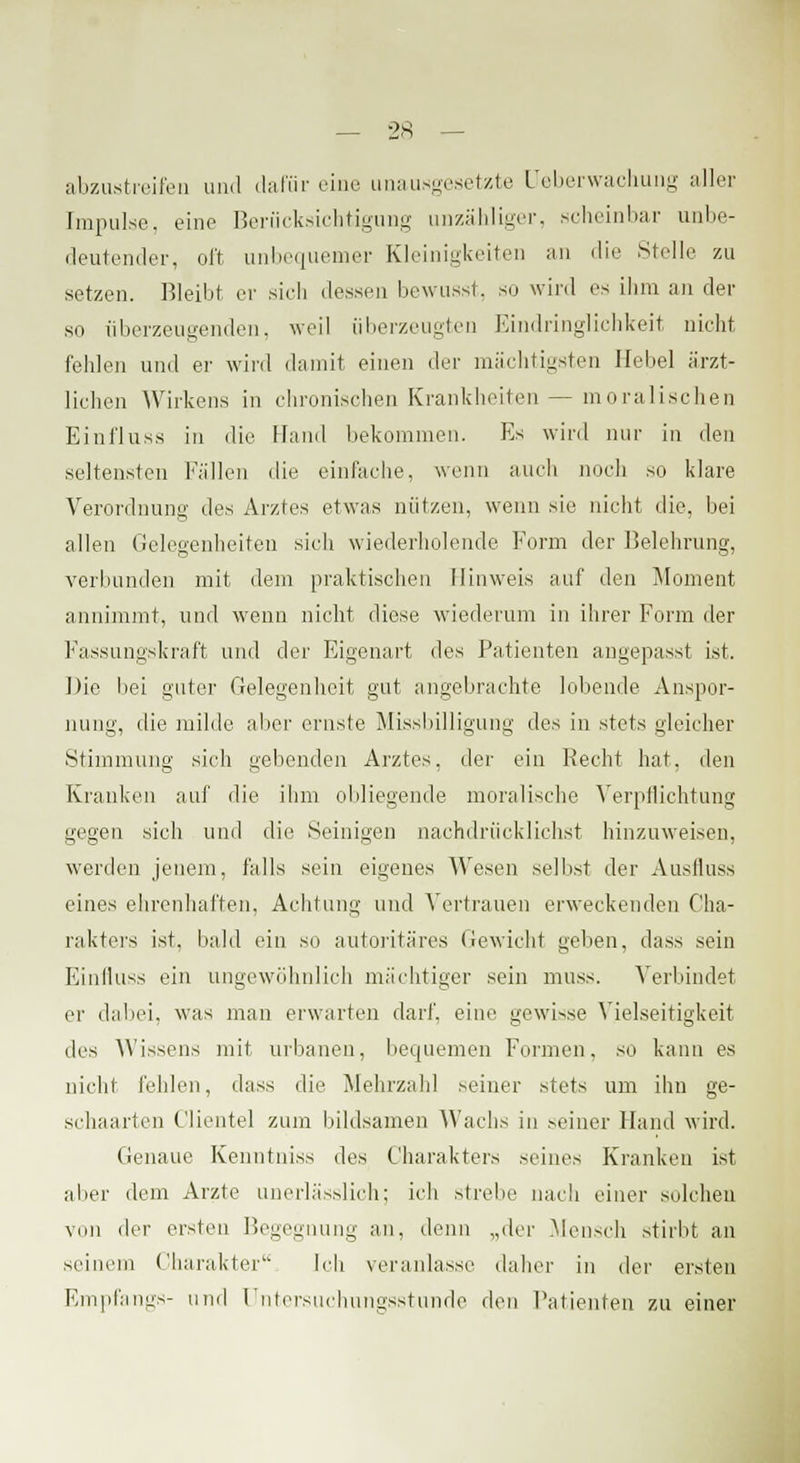 abzustreifen und dafür eine unausgesetzte Ueberwachung aller [mpulse, eine Berücksichtigung unzähliger, scheinbar unbe- deutender, oft unbequemer Kleinigkeiten an die Stelle zu setzen. Bleibt er sich dessen bewusst, so wird es ihm an der su überzeugenden, weil überzeugten Eindringlichkeit nicht fehlen und er wird damit einen der mächtigsten Hebel ärzt- lichen Wirkens in chronischen Krankheiten — moralischen Eini'luss in die Hand bekommen. Es wird nur in den seltensten Fällen die einfache, wenn auch noch so klare Verordnung des Arztes etwas nützen, wenn sie nicht die, bei allen Gelegenheiten sich wiederholende Form der Belehrung, verbunden mit dem praktischen Hinweis auf den Moment annimmt, und wenn nicht diese wiederum in ihrer Form der Fassungskraft und der Eigenart des Patienten angepasst ist. Die bei guter Gelegenheit gut angebrachte lobende Anspor- nung, die milde aber ernste Missbilligung des in stets gleicher Stimmung sich gebenden Arztes, der ein Recht hat, den Kranken auf die ihm obliegende moralische Verpflichtung gegen sich und die Seinigen nachdrücklichst hinzuweisen, werden jenem, falls sein eigenes Wesen selbst der Ausfluss eines ehrenhaften, Achtung und Vertrauen erweckenden Cha- rakters ist, bald ein so autoritäres Gewicht geben, dass sein Einfluss ein ungewöhnlich mächtiger sein muss. Verbindet er dabei, was man erwarten darf, eine gewisse Vielseitigkeit des Wissens mit urbanen, bequemen Formen, so kann es nicht fehlen, dass die Mehrzahl seiner stets um ihn ge- schaarten Clientel zum bildsamen Wachs in seiner Hand wird. Genaue Kenntniss des Charakters seines Kranken ist aber dem Arzte unerlässlich; ich strebe nach einer solchen viin der ersten Begegnung an, denn „der .Mensch stirbt an seinem Charakter Ich veranlasse daher in der ersten Empfangs- und Untersuchungsstunde den Patienten zu einer