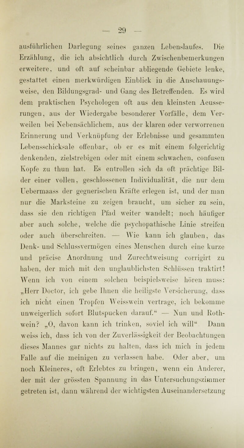 ausführlichen Darlegung seines ganzen Lebenslaufes. Die Erzählung, die ich absichtlich durch Zwischenbemerkungen erweitere, und oft auf scheinbar abliegende Gebiete lenke, gestattet einen merkwürdigen Einblick in die Anschauungs- weise, den Bildungsgrad- und Gang des Betreffenden. Es wird dem praktischen Psychologen oft aus den kleinsten Aeusse- rungen, aus der Wiedergabe besonderer Vorlalle, dem Ver- veilen bei Nebensächlichem, aus der klaren oder verworrenen Erinnerung und Verknüpfung der Erlebnisse und gesammten Lebensschicksale offenbar, ob er es mit einem folgerichtig denkenden, zielstrebigen oder mit einem schwachen, confusen Kopie zu thun hat. Es entrollen sich da oft prächtige Bil- der einer vollen, geschlossenen Individualität, die nur dem Uebermaass der gegnerischen Kräfte erlegen ist, und der man nur die Marksteine zu zeigen braucht, um sicher zu sein, dass sie den richtigen Pfad weiter wandelt; noch häufiger aber auch solche, welche die psychopathische Linie streifen oder auch überschreiten. — Wie kann ich glauben, das Denk- und Schlussvermögen eines Menschen durch eine kurze und präcise Anordnung und Zurechtweisung corrigirt zu haben, der mich mit den unglaublichsten Schlüssen traktirt! Wenn ich von einem solchen beispielsweise hören muss: „Herr Doctor, ich gebe Ihnen die heiligste Versicherung, dass ich nicht einen Tropfen Weisswein vertrage, ich bekomme unweigerlich sofort Blutspacken darauf. — Nun und Roth- wein? „0, davon kann ich trinken, soviel ich will Dann weiss ich, dass ich von der Zuverlässigkeit der Beobachtungen dieses Mannes gar nichts zu halten, dass ich mich in jedem Falle auf die meinigen zu verlassen habe. Oder aber, um noch Kleineres, oft Erlebtes zu bringen, wenn ein Anderer, der mit der grössten Spannung in das Untersuchungszimmer getreten ist, dann während der wichtigsten Auseinandersetzung