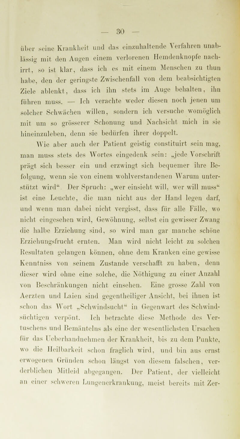 Über seine Krankheit und das einzuhaltende Verfahren unab- lässig mit den Annen einem verlorenen Hemdenknopfe nach- irrt, so ist klar, dass ich es mit einem Menschen zu thun halie, den der geringste Zwischenfall von dem beabsichtigten Ziele ablenkt, dass ich ihn stets im Auge liehalten, ihn führen muss. — Ich verachte weder diesen noch jenen um solcher Schwächen willen, sondern ich versuche womöglich mit um so grösserer Schonung und Nachsicht mich in sie hineinzuleben, denn sie bedürfen ihrer doppelt. Wie aber auch der Patient geistig constituirt sein mag, man muss stets des Wortes eingedenk sein: „jede Vorschrift prägt sich besser ein und erzwingt sich bequemer ihre Be- folgung, wenn sie von einem wohlverstandenen Warum unter- stützt wird Der Spruch: „wer einsieht will, wer will muss ist eine Leuchte, die man nicht aus der Hand legen darf, und wenn man dabei nicht vergisst, dass für alle Fälle, wo nicht eingesehen wird, Gewöhnung, selbst ein gewisser Zwang die halbe Erziehung sind, so wird man gar manche schöne Erziehungsfrucht ernten. Man wird nicht leicht zu solchen Resultaten gelangen können, ohne dem Kranken eine gewisse Kenntniss von seinem Zustande verschafft zu haben, denn dieser wird ohne eine solche, die Nöthigung zu einer Anzahl von Beschränkungen nicht einsehen. Eine grosse Zahl von Aerzten und Laien sind gegenteiliger Ansicht, bei ihnen ist schon das Wort „Schwindsucht in Gegenwart des Schwind- süchtigen verpönt. Ich betrachte diese Methode des Ver- tuschens und Bemänteins als eine der wesentlichsten Ursachen für das Ueberhandnehmen der Krankheit, bis zu dem Funkte, wo die Heilbarkeit schon fraglich wird, und bin aus ernst erwogenen Gründen schon längst von diesem falschen, ver- derblichen Mitleid abgegangen. Der Patient, der vielleicht an einer schweren Lungenerkrankung, meist bereits mit Zer-
