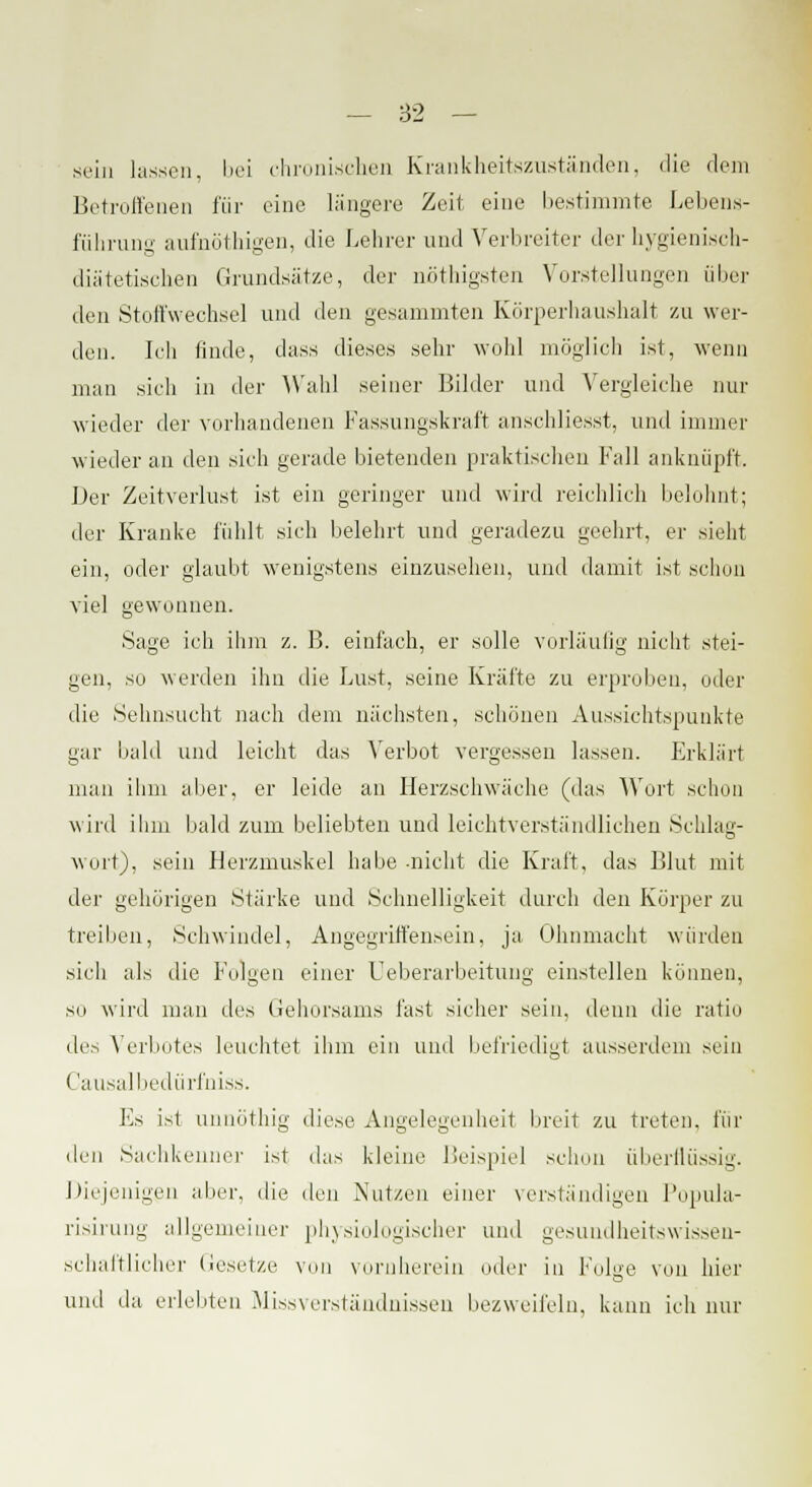 sein hissen, bei chronischen Krankheitszuständen, die dem Betroffenen für eine längere Zeit eine bestimmte Lebens- führung aufnöthigen, die Lehrer und Verbreiter der hygienisch- diätetischen Grundslitze, der nöthigsten Vorstellungen über den Stoffwechsel und den gesammten Körperhaushalt zu wer- den. Ich finde, dass dieses sehr wohl möglich ist, wenn man sieh in der Wahl seiner Bilder und Vergleiche nur wieder der vorhandenen Fassungskraft anschliesst, und immer wieder an deii sich gerade bietenden praktischen Fall anknüpft. Der Zeitverlust ist ein geringer und wird reichlich belohnt; der Kranke fühlt sieh belehrt und geradezu geehrt, er sieht ein, oder glaubt wenigstens einzusehen, und damit ist schon viel gewonnen. Sage ich ihm z. B. einfach, er solle vorläufig nicht stei- gen, so werden ihn die Lust, seine Kräfte zu erproben, oder die Sehnsucht nach dem nächsten, schönen Aussichtspunkte gar bald und leicht das Verbot vergessen lassen. Erklärt man ihm aber, er leide an Herzschwäche (das Wort schon wird ihm bald zum beliebten und leichtverständlichen Schlag- wort), sein Herzmuskel habe -nicht die Kraft, das Blut mit der gehörigen Stärke und Schnelligkeit durch den Körper zu treiben, Schwindel, Angegriffensein, ja Ohnmacht würden sich als die Folgen einer Ueberarbeitung einstellen können, so wird man des Gehorsams fast sicher sein, denn die ratio des Verbotes leuchtet ihm ein und befriedigt ausserdem sein Causalbedürfniss. Es ist unnöthig diese Angelegenheit breit zu treten, für deii Sachkenner ist das kleine Beispiel schon überflüssig. Diejenigen aber, die den Nutzen einer verständigen Popula- risirung allgemeiner physiologischer und gesundheitswissen- schaftlicher Gesetze von vornherein oder in Folge von hier und da erlebten Missverständnissen bezweifeln, kann ich nur