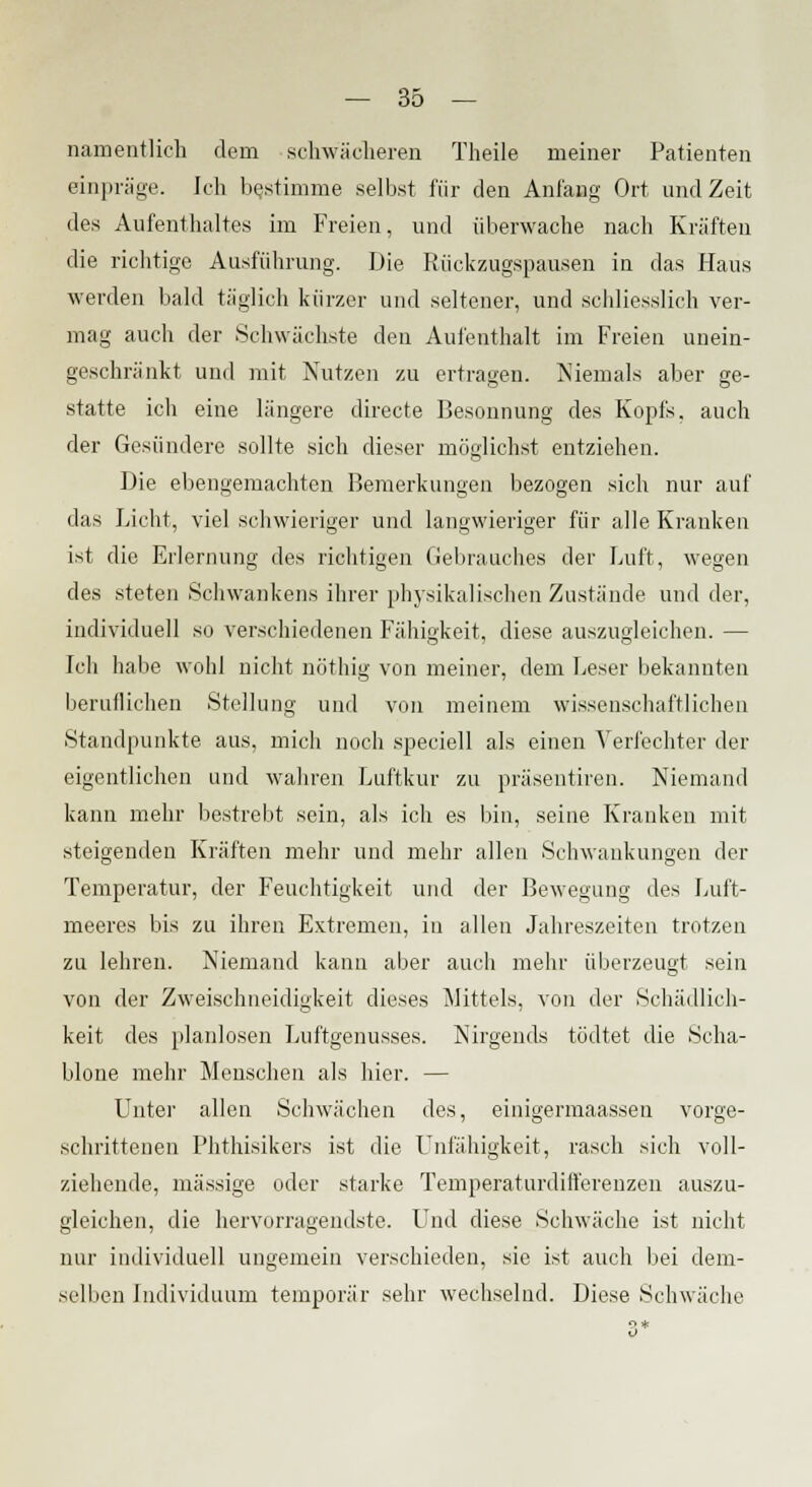 namentlich dem schwächeren Theile meiner Patienten einpräge. Ich bestimme selbst für den Anlang Ort und Zeit des Aufenthaltes im Freien, und überwache nach Kräften die richtige Ausführung. Die Rückzugspausen in das Haus werden bald täglich kürzer und seltener, und schliesslich ver- mag auch der Schwächste den Aufenthalt im Freien unein- geschränkt und mit Nutzen zu ertragen. Niemals aber ge- statte ich eine längere directe Besonnung des Kopfs, auch der Gesündere sollte sich dieser möglichst entziehen. Die ebengemachten Bemerkungen bezogen sich nur auf das Licht, viel schwieriger und langwieriger für alle Kranken ist die Erlernung des richtigen Gebrauches der Luft, wegen des steten Schwankens ihrer physikalischen Zustände und der, individuell so verschiedenen Fähigkeit, diese auszugleichen. — Ich habe wohl nicht nöthig von meiner, dem Leser bekannten beruflichen Stellung und von meinem wissenschaftlichen Standpunkte aus, mich noch speciell als einen Verfechter der eigentlichen und wahren Luftkur zu präsentiren. Niemand kann mehr bestrebt sein, als ich es bin, seine Kranken mit steigenden Kräften mehr und mehr allen Schwankungen der Temperatur, der Feuchtigkeit und der Bewegung des Luft- meeres bis zu ihren Extremen, in allen Jahreszeiten trotzen zu lehren. Niemand kann aber auch mehr überzeugt sein von der Zweischneidigkeit dieses Mittels, von der Schädlich- keit des planlosen Luftgenusses. Nirgends tödtet die Scha- blone mehr Menschen als hier. — Unter allen Schwächen des, einigermaassen vorge- schrittenen Phthisikers ist die Unfähigkeit, rasch sich voll- ziehende, massige oder starke Temperaturdifferenzen auszu- gleichen, die hervorragendste. Und diese Schwäche ist nicht nur individuell ungemein verschieden, sie ist auch bei dem- selben Individuum temporär sehr wechselnd. Diese Schwäche