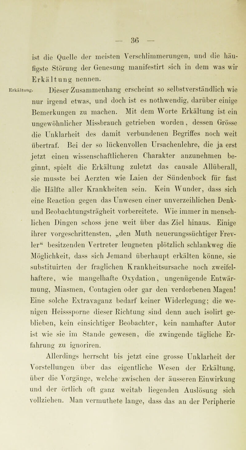 ist die Quelle der meisten Verschlimmerungen, und die häu- figste Störung der Genesung manifestirt sieh in dem was wir Erkältung nennen. Erkältung. Dieser Zusammenhang erseheint so selbstverständlich wie nur irgend etwas, und doch ist es nothwendig. darüber einige Bemerkungen zu machen. Mit dem Worte Erkältung ist ein ungewöhnlicher Missbrauch getrieben worden, dessen Grösse die Unklarheit des damit verbundenen Begriffes noch weit übertraf. Bei der so lückenvollen Ursachenlehre, die ja erst jetzt einen wissenschaftlicheren Charakter anzunehmen be- ginnt, spielt die Erkältung zuletzt das causale Allüberall, sie musste bei Aerzten wie Laien der Sündenbock für fast die Hallte aller Krankheiten sein. Kein Wunder, dass sich eine Reaction gegen das Unwesen einer unverzeihlichen Denk- und Beobachtungsträgheit vorbereitete. Wie immer in mensch- lichen Dingen schoss jene weit über das Ziel hinaus. Einige ihrer vorgeschrittensten, „den Muth neuerungssüchtiger Frev- ler besitzenden Vertreter leugneten plötzlich schlankweg die Möglichkeit, dass sich Jemand überhaupt erkälten könne, sie substituirten der fraglichen Krankheitsursache noch zweifel- haftere, wie mangelhafte Oxydation, ungenügende Entwär- mung, Miasmen, Contagien oder gar den verdorbenen Magen! Eine solche Extravaganz bedarf keiner Widerlegung; die we- nigen Heisssporne dieser Richtung sind denn auch isolirt ge- blieben, kein einsichtiger Beobachter, kein namhafter Autor ist wie sie im Stande gewesen, die zwingende tägliche Er- fahrung zu ignoriren. Allerdings herrscht bis jetzt eine grosse Unklarheit der Vorstellungen über das eigentliche Wesen der Erkältung, über die Vorgänge, welche zwischen der äusseren Einwirkung und der örtlich oft ganz weitab liegenden Auslösung sich vollziehen. Man vermuthete lange, dass das an der Peripherie