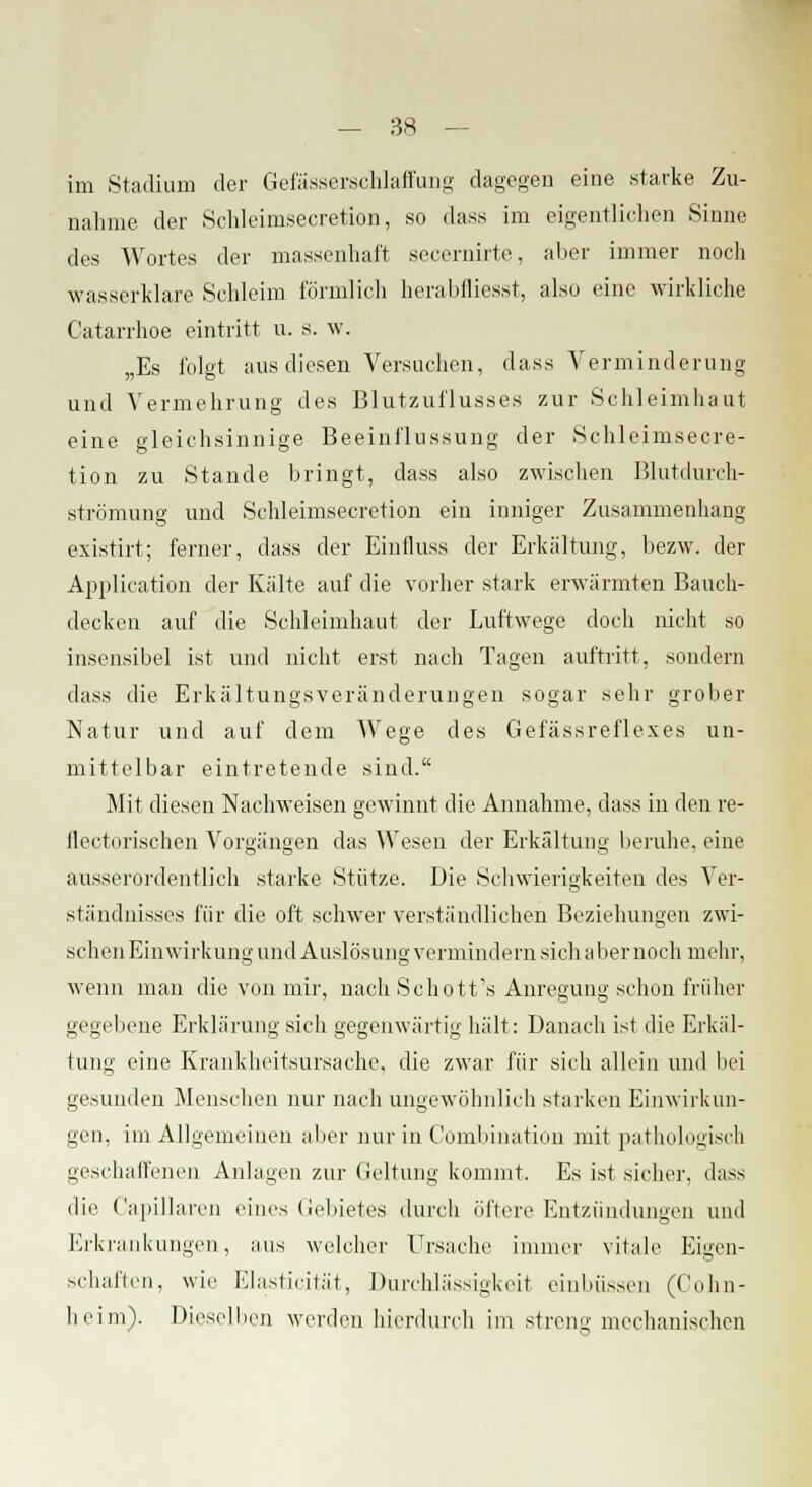 im Stadium der Gefässerschlaffung dagegen eine starke Zu- nahme der Schleimsecretion, so dass im eigentlichen Sinne des Wortes der massenhaft secernirte, aber immer noch wasserklare Schleim förmlich herabfliegst, also eine wirkliche Catarrhoe eintritt u. S. w. „Es folgt aus diesen Versuchen, dass Verminderung und Vermehrung des Blutzuflusses zur Schleimhaut eine gleichsinnige Beeinflussung der Schleimsecre- tion zu Stande bringt, dass also zwischen Blutdurch- strömung und Schleimsecretion ein inniger Zusammenhang existirt; ferner, dass der Einfluss der Erkältung, bezw. der Application der Kälte auf die vorher stark erwärmten Bauch- decken auf die Schleimhaut der Luftwege doch nicht so insensibel ist und nicht erst nach Tagen auftritt, sondern dass die Erkältungsveränderungen sogar sehr grober Natur und auf dem Wege des Gefässreflexes un- mittelbar eintretende sind. Mit diesen Nachweisen gewinnt die Annahme, dass in den re- Ilectorischen Vorgängen das Wesen der Erkältung beruhe, eine ausserordentlich starke Stütze. Die Schwierigkeiten des Ver- ständnisses für die oft schwer verständlichen Beziehungen zwi- schen Einwirkung und Auslösung vermindern sich aber noch mehr, wenn man die von mir, nach Schott's Anregung schon früher gegebene Erklärung sich gegenwärtig hält: Danach ist die Erkäl- tung eine Krankheitsursache, die zwar für sich allein und bei gesunden Menschen nur nach ungewöhnlich starken Einwirkun- gen, im Allgemeinen aber nur in C'ombination mit pathologisch geschaffenen Anlagen zur Geltung kommt. Es ist sicher, dass die Capillaren eines Gebietes durch öftere Entzündungen und Erkrankungen, aus welcher Ursache immer vitale Eigen- schaften, wie Elasticität, Durchlässigkeit einbüssen (Cohn- heim). Dieselben werden hierdurch im streng mechanischen