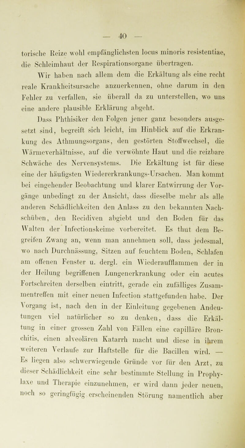 torische Eeize wohl empfänglichsten locus minoris resistentiae, die Schleimhaut der Respirationsorgane übertragen. Wir hallen nach allem dem die Erkaltung als eine recht reale Krankheitsursache anzuerkennen, ohne darum in den Fehler zu verlallen, sie überall da zu unterstellen, wo uns eine andere plausible Erklärung abgeht. Dass Phthisiker den Folgen jener ganz besonders ausge- setzt sind, begreift sich leicht, im Hinblick auf die Erkran- kung des Athmungsorgans, den gestörten Stoffwechsel, die Wärmeverhältnisse, auf die verwöhnte Haut und die reizbare Schwäche des Nervensystems. Die Erkältung ist für diese eine der häufigsten Wiedererkrankungs-Ursachen. Man kommt bei eingehender Beobachtung und klarer Entwirrung der Vor- gänge unbedingt zu der Ansicht, dass dieselbe mehr als alle anderen Schädlichkeiten den Anlass zu den bekannten Nach- schüben, den Recidiven abgiebt und den Boden für das Walten der Inl'ectionskeime vorbereitet. Es thut dem Be- greifen Zwang an, wenn man annehmen soll, dass jedesmal wo nach Durchnässung, Sitzen auf feuchtem Boden, Schlafen am offenen Fenster u. dergl. ein Wiederaufflammen der in der Heilung begriffenen Lungenerkrankung oder ein acutes Fortschreiten derselben eintritt, gerade ein zufälliges Zusam- mentreffen mit einer neuen Infection stattgefunden habe. Der Vorgang ist, nach den in der Einleitung gegebenen Andeu- tungen viel natürlicher so zu denken, dass die Erkäl- tung in einer grossen Zahl von Fällen eine capilläre Bron- chitis, einen alveolären Katarrh macht und diese in ihrem weiteren Verlaufe zur Haftstelle für die Bacillen wird. — Es liegen als., schwerwiegende Gründe vor für den Arzt, zu dieser Schädlichkeit eine sehr bestimmte Stellung in Prophy- laxe und Therapie einzunehmen, er wird dann jeder neuen, noch so geringfügig erscheinenden Störung namentlich aber