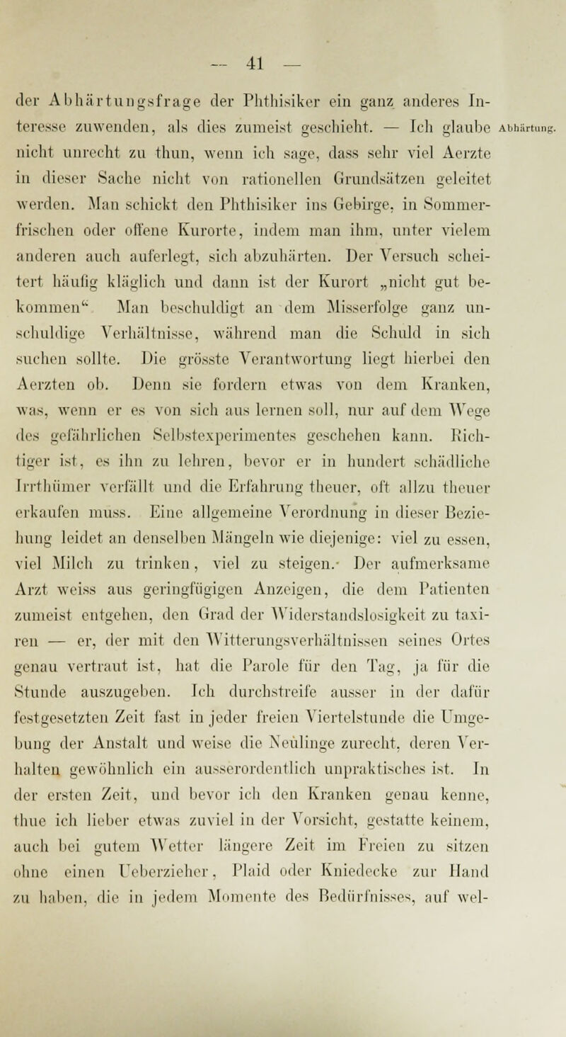 der Abhärtungsfrage der Phthisiker ein ganz anderes In- teresse zuwenden, als dies zumeist geschieht. — Ich glaube Abhärtung. nicht unrecht zu thun, wenn ich sage, class sehr viel Aerzte in dieser Sache nicht von rationellen Grundsätzen geleitet werden. Man schickt den Phthisiker ins Gebirge, in Sommer- frischen oder offene Kurorte, indem man ihm, unter vielem anderen auch auferlegt, sich abzuhärten. Der Versuch schei- tert häufig kläglich und dann ist der Kurort „nicht gut be- kommen'' Man beschuldigt an dem Misserfolge ganz un- schuldige Verhältnisse, während man die Schuld in sich suchen sollte. Die grösste Verantwortung liegt hierbei den Aerzten ob. Denn sie fordern etwas von dem Kranken, was, wenn er es von sich aus lernen soll, nur auf dem Wege des gefährlichen Selbstexperimentes geschehen kann. Rich- tiger ist, es ihn zu lehren, bevor er in hundert schädliche [rrthümer verfällt und die Erfahrung theuer, oft allzu theuer erkaufen muss. Eine allgemeine Verordnung in dieser Bezie- hung leidet an denselben Mängeln wie diejenige: viel zu essen, viel Milch zu trinken, viel zu steigen.- Der aufmerksame Arzt weiss aus geringfügigen Anzeigen, die dem Patienten zumeist entgehen, den Grad der Widerstandslosigkeit zu taxi- ren — er, der mit den Witterungsverhältnissen seines Ortes genau vertraut ist, hat die Parole für den Tag. ja für die Stunde auszugeben. Ich durchstreife ausser in der dafür festgesetzten Zeit fast in jeder freien Viertelstunde die Umge- bung der Anstalt und weise die Neulinge zurecht, deren Ver- halten gewöhnlich ein ausserordentlich unpraktisches ist. In der ersten Zeit, und bevor ich den Kranken genau kenne, thue ich lieber etwas zuviel in der Vorsicht, gestatte keinem, auch bei gutem Wetter längere Zeit im Freien zu sitzen ohne einen Ueberzieher, Plaid oder Kniedecke zur Hand zu haben, die in jedem Momente des Bedürfnisses, auf wel-