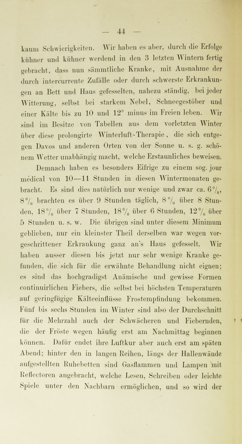 kaum Schwierigkeiten. Wir haben es aber, durch die Erfolge kühner und kühner werdend in den 3 letzten Wintern fertig gebracht, dass nun särnmtliche Kranke, mit Ausnahme der durch intercurrente Zufalle oder durch schwerste Erkrankun- gen an Bett und Haus gefesselten, nahezu ständig, bei jeder Witterung, selbst bei starkem Nebel, Schneegestöber und einer Kalte bis zu 10 und 12 minus im Freien leben. Wir sind im Besitze von Tabellen aus dem vorletzten Winter über diese prolongirte Winterluft-Therapie , die sich entge- gen Davos und anderen Orten von der Sonne u. s. g. schö- nem Wetter unabhängig macht, welche Erstaunliches beweisen. Demnach haben es besonders Eifrige zu einem sog. jour medical von 10—11 Stunden in diesen Wintermonaten ge- bracht. Es sind dies natürlich nur wenige und zwar ca. 670> 8% brachten es über 9 Stunden täglich, 8% über 8 Stun- den, 18% über 7 Stunden, 18% über 6 Stunden, 12% über 5 Stunden u. s. w. Die übrigen sind unter diesem Minimum geblieben, nur ein kleinster Theil derselben war wegen vor- geschrittener Erkrankung ganz an's Haus gefesselt. Wir haben ausser diesen bis jetzt nur sehr wenige Kranke ge- funden, die sich für die erwähnte Behandlung nicht eignen; es sind das hochgradigst Anämische und gewisse Formen continuirlichen Fiebers, die selbst bei höchsten Temperaturen auf geringfügige Kälteeinflüssc Frostempfindung bekommen. Fünf bis sechs Stunden im Winter sind also der Durchschnitt für die Mehrzahl auch der Schwächeren und Fiebernden, die der Fröste wegen häutig erst am Kachmittag beginnen können. Dafür endet ihre Luftkur aber auch erst am späten Abend; hinter den in langen Reihen, längs der Hallenwände aufgestellten Ruhebetten sind Gasflammen und Lampen mit Refleetoren angebracht, welche Lesen, Schreiben oder leichte Spiele unter den Nachbarn ermöglichen, und so wird der