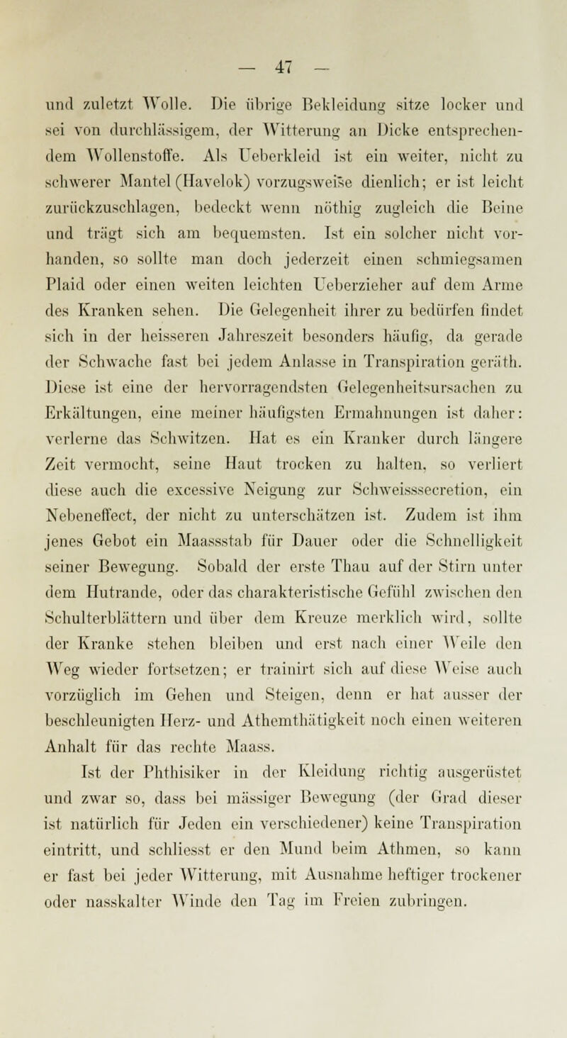 und zuletzt Wolle. Die übrige Bekleidung sitze locker und sei von durchlässigem, der Witterung an Dicke entsprechen- dem Wollenstoffe. Als Ueberkleid ist eiii weiter, nicht zu schwerer Mantel (Havelok) vorzugsweise dienlich; er ist leicht zurückzuschlagen, bedeckt wenn nothig zugleich die Beine und trügt sich am bequemsten. Ist ein solcher nicht vor- handen, so sollte man doch jederzeit einen schmiegsamen Plaid oder einen weiten leichten Ueberzieher auf dem Arme des Kranken sehen. Die Gelegenheit ihrer zu bedürfen findet sich in der heisseren Jahreszeit besonders häufig, da gerade der Schwache fast bei jedem Anlasse in Transpiration geräth. Diese ist eine der hervorragendsten Gelegenheitsursachen zu Erkältungen, eine meiner häufigsten Ermahnungen ist daher: verlerne das Schwitzen. Hat es ein Kranker durch längere Zeit vermocht, seine Haut trocken zu halten, so verliert diese auch die excessive Neigung zur Schweisssecretion, ein Nebeneffect, der nicht zu unterschätzen ist. Zudem ist ihm jenes Gebot ein Maassstab für Dauer oder die Schnelligkeit seiner Bewegung. Sobald der erste Thau auf der Stirn unter dem Hutrande, oder das charakteristische Gefühl zwischen den Schulterblättern und über dem Kreuze merklich wird, sollte der Kranke stehen bleiben und erst nach einer Weile den Weg wieder fortsetzen; er trainirt sich auf diese Weise auch vorzüglich im Gehen und Steigen, denn er hat ausser der beschleunigten Herz- und Athemthätigkeit noch einen weiteren Anhalt für das rechte Maass. Ist der Phthisiker in der Kleidung richtig ausgerüstet und zwar so, dass bei massiger Bewegung (der Grad dieser ist natürlich für Jeden ein verschiedener) keine Transpiration eintritt, und schliesst er den Mund beim Athmen, so kann er fast bei jeder Witterung, mit Ausnahme heftiger trockener oder nasskalter Winde den Tag im Freien zubringen.
