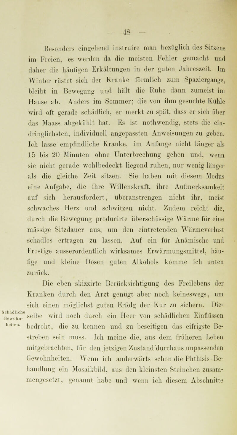 Besonders eingehend instruire man bezüglich des Sitzens im Freien, es werden da die meisten Fehler gemacht und daher die häufigen Erkältungen in der guten Jahreszeit. Im Winter rüstet sicdi der Kranke förmlich zum Spaziergange, bleibt in Bewegung und hält die Ruhe dann zumeist im Hause ab. Anders im Sommer; die von ihm gesuchte Kühle wird oft gerade schädlich, er merkt zu spät, dass er sich über das Maass abgekühlt hat. Es ist nothwendig, stets die ein- dringlichsten, individuell angepassten Anweisungen zu geben. Ich lasse empfindliche Kranke, im Anlange nicht länger als 15 bis 20 Minuten ohne Unterbrechung gehen und, wenn sie nicht gerade wohlbedeckt liegend ruhen, nur wenig länger als die gleiche Zeit sitzen. Sie haben mit diesem Modus eine Aufgabe, die ihre Willenskraft, ihre Aufmerksamkeit auf sich herausfordert, überanstrengen nicht ihr, meist schwaches Herz und schwitzen nicht. Zudem reicht die, durch die Bewegung producirte überschüssige Wärme für eine massige Sitzdauer aus, um den eintretenden Wärmeverlust schadlos ertragen zu lassen. Auf ein für Anämische und Frostige ausserordentlich wirksames Erwärmungsmittel, häu- fige und kleine Dosen guten Alkohols komme ich unten zurück. Die eben skizzirte Berücksichtigung des Freilebens der Kranken durch den Arzt genügt aber noch keineswegs, um sich einen möglichst guten Erfolg der Kur zu sichern. Die- Gewohn- selbe wird noch durch ein Heer von schädlichen Einlliissen ''■ bedroht, die zu kennen und zu beseitigen das eifrigste Be- streben sein muss. Ich meine die, aus dem früheren Leben mitgebrachten, für den jetzigen Zustand durchaus unpassenden Gewohnheiten. Wenn ich anderwärts schon die Phthisis-Be- handlung ein Mosaikbild, aus den kleinsten Steinchen zusam- mengesetzt, genannt habe und wenn ich diesem Abschnitte