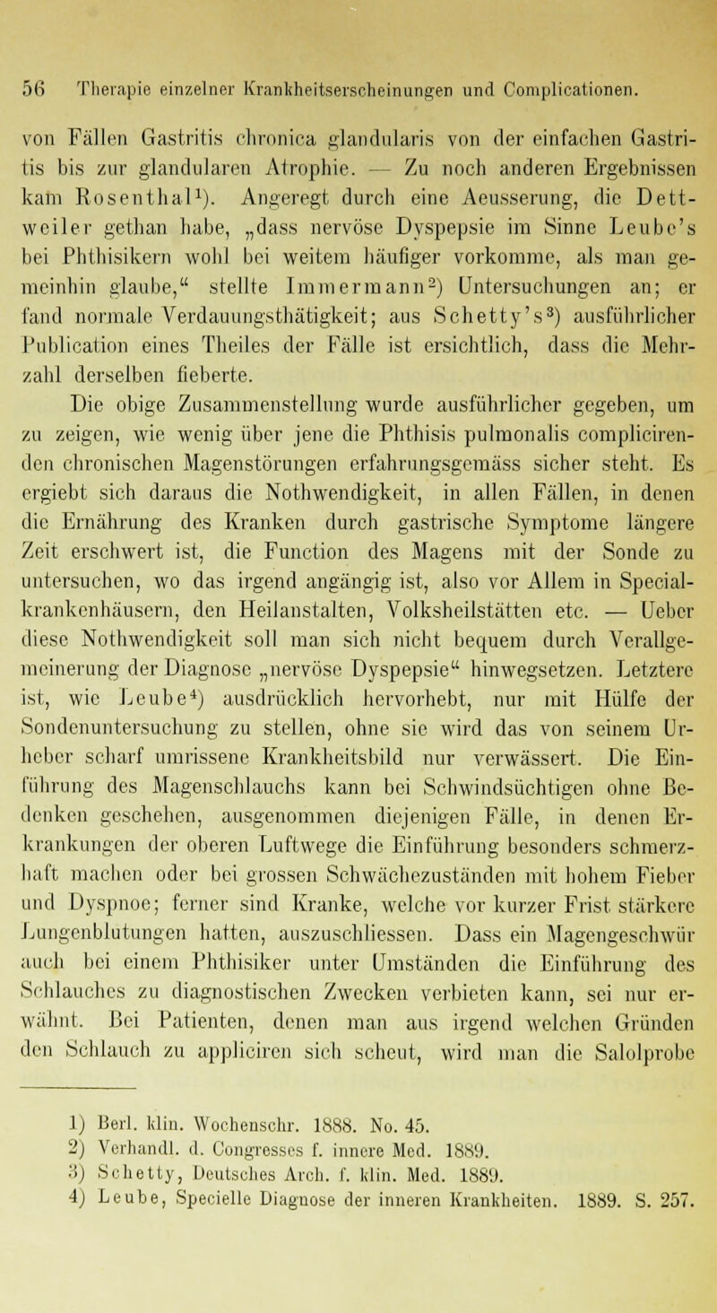 von Fällen Gastritis chronica glandularis von der einfachen Gastri- tis bis zur glandulären Atrophie. -- Zu noch anderen Ergebnissen kam Rosenthal1). Angeregt durch eine Aeusserung, die Dett- weiler gethan habe, „dass nervöse Dyspepsie im Sinne Leube's bei Phthisikern wob] bei weitem häufiger vorkomme, als man ge- meinbin glaube, stellte Immermann2) Untersuchungen an; er fand normale Verdauungsthätigkeit; aus Schetty's3) ausführlicher Publication eines Theiles der Fälle ist ersichtlich, dass die Mehr- zahl derselben fieberte. Die obige Zusammenstellung wurde ausführlicher gegeben, um zu zeigen, wie wenig über jene die Phthisis pulmonalis compliciren- den chronischen Magenstörungen erfahrungsgemäss sicher steht. Es ergiebt sich daraus die Notwendigkeit, in allen Fällen, in denen die Ernährung des Kranken durch gastrische Symptome längere Zeit erschwert ist, die Function des Magens mit der Sonde zu untersuchen, wo das irgend angängig ist, also vor Allem in Special- krankenhäusern, den Heilanstalten, Volksheilstätten etc. — Ueber diese Notwendigkeit soll man sich nicht bequem durch Verallge- meinerung der Diagnose „nervöse Dyspepsie hinwegsetzen. Letztere ist, wie Leube4) ausdrücklich hervorhebt, nur mit Hülfe der Sondenuntersuchung zu stellen, ohne sie wird das von seinem Ur- heber scharf umrissene Krankheitsbild nur verwässert. Die Ein- führung des Magenschlauchs kann bei Schwindsüchtigen ohne Be- denken geschehen, ausgenommen diejenigen Fälle, in denen Er- krankungen der oberen Luftwege die Einführung besonders schmerz- haft machen oder bei grossen Schwächezuständen mit hohem Fieber und Dyspnoe; ferner sind Kranke, welche vor kurzer Frist stärkere Lungenblutungen hatten, auszuschliessen. Dass ein Magengeschwür auch bei einem Phthisiker unter Umständen die Einführung des Schlauches zu diagnostischen Zwecken verbieten kann, sei nur er- wähnt. Bei Patienten, denen man aus irgend welchen Gründen den Schlauch zu appliciren sich scheut, wird man die Salolprobe 1) Berl. Hin. Wochenschr. 1888. No. 45. 2) Vorhand!, d. Congresses f. innere Med. 1889. 3) Schetty, Deutsches Arch. i'. klin. Med. 1889. 4) Leube, Specielle Diagnose der inneren Krankheiten. 1889. S. 257.