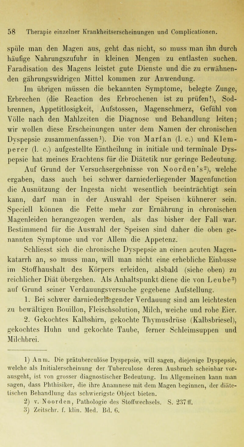 spüle man den Magen aus, geht das nicht, so muss man ihn durch häufige Nahrungszufuhr in kleinen Mengen zu entlasten suchen. Faradisation des Magens leistet gute Dienste und die zu erwähnen- den gährungswidrigen Mittel kommen zur Anwendung. Im übrigen müssen die bekannten Symptome, belegte Zunge, Erbrechen (die Reaction des Erbrochenen ist zu prüfen!), Sod- brennen, Appetitlosigkeit, Aufstossen, Magenschmerz, Gefühl von Völle nach den Mahlzeiten die Diagnose und Behandlung leiten; wir wollen diese Erscheinungen unter dem Namen der chronischen Dyspepsie zusammenfassen1). Die von Marfan (1. c.) und Klem- perer (1. c.) aufgestellte Eintheilung in initiale und terminale Dys- pepsie hat meines Erachtens für die Diätetik nur geringe Bedeutung. Auf Grund der Versuchsergebnisse von Noorden's2), welche ergaben, dass auch bei schwer darnied erliegen der Magenfunction die Ausnützung der Ingesta nicht wesentlich beeinträchtigt sein kann, darf man in der Auswahl der Speisen kühnerer sein. Speciell können die Fette mehr zur Ernährung in chronischen Magenleiden herangezogen werden, als das bisher der Fall war. Bestimmend für die Auswahl der Speisen sind daher die oben ge- nannten Symptome und vor Allem die Appetenz. Schliesst sich die chronische Dyspepsie an einen acuten Magen- katarrh an, so muss man, will man nicht eine erhebliche Einbusse im Stoffhaushalt des Körpers erleiden, alsbald (siehe oben) zu reichlicher Diät übergehen. Ais Anhaltspunkt diene die von Ecube3) auf Grund seiner Verdauungsversuche gegebene Aufstellung. 1. Bei schwer darniederltegender Verdauung sind am leichtesten zu bewältigen Bouillon, Fleischsolution, Milch, weiche und rohe Eier. 2. Gekochtes Kalbshirn, gekochte Thymusdrüse (Kalbsbricsel), gekochtes Huhn und gekochte Taube, ferner Schleimsuppen und Milchbrei. 1) Anm. Die prätuberculöse Dyspepsie, will sagen, diejenige Dyspepsie, welche als Initialerscheinung der Tuberculose deren Ausbruch scheinbar vor- ausgeht, ist von grosser diagnostischer Bedeutung. Im Allgemeinen kann man sagen, dass Phthisiker, die ihre Anamnese mit dem Magen beginnen, der diäte- tischen Behandlung das schwierigste Object bieten. 2) v. Noorden, Pathologie des Stoffwechsels. S. 237ff. 3) Zeitschr. f. Hin. Med. Bd. 6.