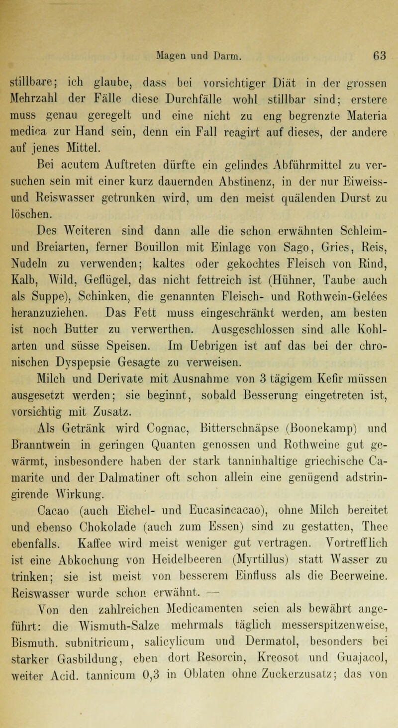 stillbare; ich glaube, dass bei vorsichtiger Diät in der grossen Mehrzahl der Fälle diese Durchfälle wohl stillbar sind; erslere muss genau geregelt und eine nicht zu eng begrenzte Materia medica zur Hand sein, denn ein Fall reagirt auf dieses, der andere auf jenes Mittel. Bei acutem Auftreten dürfte ein gelindes Abführmittel zu ver- suchen sein mit einer kurz dauernden Abstinenz, in der nur Eiweiss- und Reiswasscr getrunken wird, um den meist quälenden Durst zu löschen. Des Weiteren sind dann alle die schon erwähnten Schleim- und Breiarten, ferner Bouillon mit Einlage von Sago, Gries, Reis, Nudeln zu verwenden; kaltes oder gekochtes Fleisch von Rind, Kalb, Wild, Geflügel, das nicht fettreich ist (Hühner, Taube auch als Suppe), Schinken, die genannten Fleisch- und Rothwein-Gelees heranzuziehen. Das Fett muss eingeschränkt werden, am besten ist noch Butter zu verwerthen. Ausgeschlossen sind alle Kohl- arten und süsse Speisen. Im Uebrigen ist auf das bei der chro- nischen Dyspepsie Gesagte zu verweisen. Milch und Derivate mit Ausnahme von 3 tägigem Kefir müssen ausgesetzt werden; sie beginnt, sobald Besserung eingetreten ist, vorsichtig mit Zusatz. Als Getränk wird Cognac, Bittcrschnäpse (Boonekamp) und Branntwein in geringen Quanten genossen und Rothweine gut ge- wärmt, insbesondere haben der stark tanninhaltige griechische Ca- marite und der Dalmatiner oft schon allein eine genügend adstrin- girende Wirkung. Cacao (auch Eichel- und Eucasincacao), ohne Milch bereitet und ebenso Chokolade (auch zum Essen) sind zu gestatten, Theo ebenfalls. Kaffee wird meist weniger gut vertragen. Vortrefflich ist eine Abkochung von Heidelbeeren (Myrtillus) statt Wasser zu trinken; sie ist meist von besserem Einfluss als die Beerweine. Reiswasser wurde schon erwähnt. — Von den zahlreichen Medicamenten seien als bewährt ange- führt: die Wismuth-Salze mehrmals täglich messerspitzenweise, Bismuth. subnitricum, salicylicum und Dermatol, besonders bei starker Gasbildung, eben dort Resorein, Kreosot und Guajacol, weiter Acid. tannicum 0,3 in Oblaten ohne Zuckerzusatz; das von
