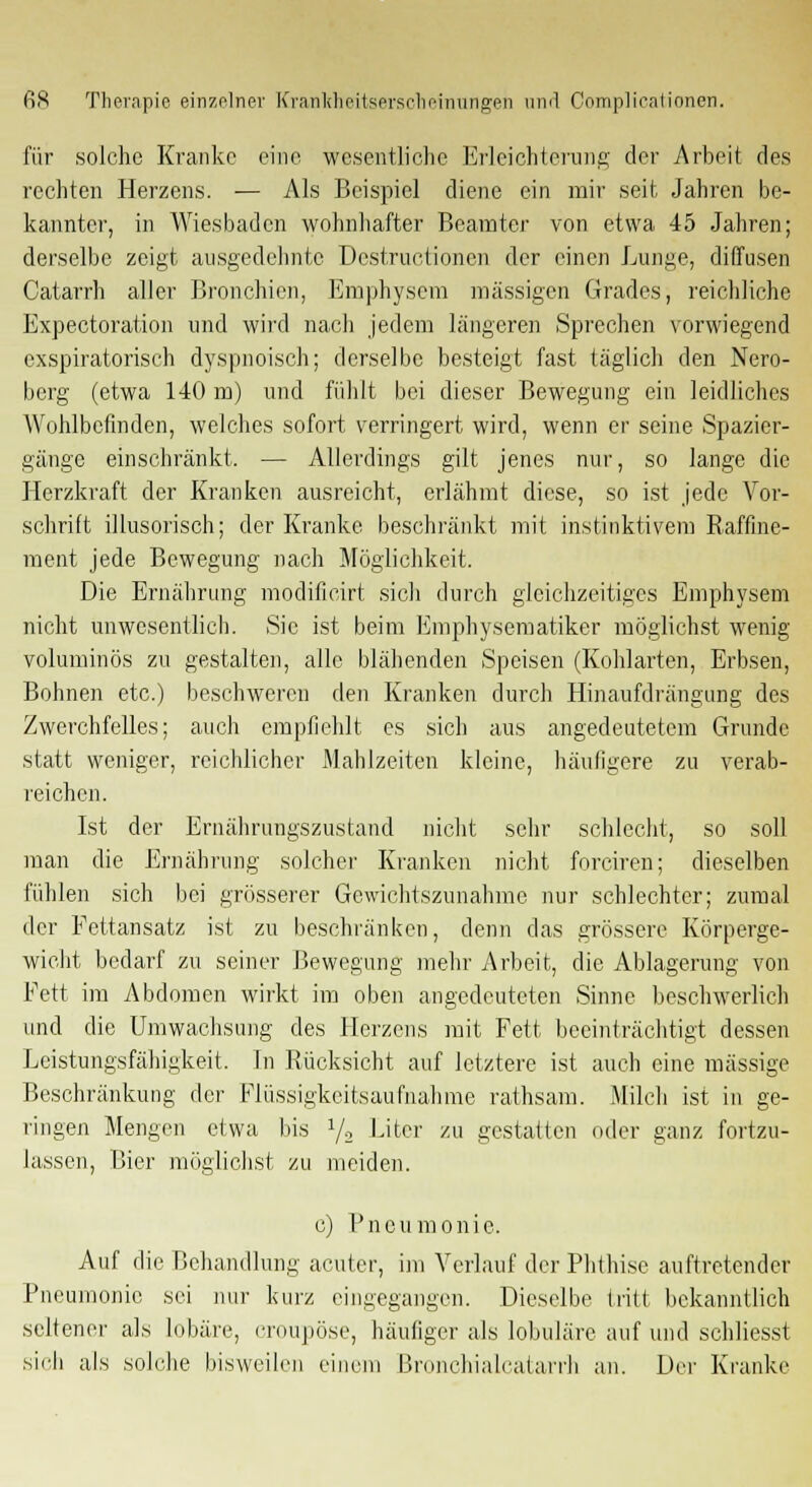 für solche Kranke eine wesentliche Erleichterung der Arbeit des rechten Herzens. — Als Beispiel diene ein mir seit. Jahren be- kannter, in Wiesbaden wohnhafter Beamter von etwa 45 Jahren; derselbe zeigt ausgedehnte Destructionen der einen Lunge, diffusen Catarrh aller Bronchien, Emphysem massigen Grades, reichliche Expectoration und wird nach jedem längeren Sprechen vorwiegend exspiratorisch dyspnoisch; derselbe besteigt fast täglich den Nero- berg (etwa 140 m) und fühlt bei dieser Bewegung ein leidliches Wohlbefinden, welches sofort verringert wird, wenn er seine Spazier- gänge einschränkt. — Allerdings gilt jenes nur, so lange die Herzkraft der Kranken ausreicht, erlähmt diese, so ist jede Vor- schrift illusorisch; der Kranke beschränkt mit instinktivem Raffine- ment jede Bewegung nach Möglichkeit. Die Ernährung modilicirt sicli durch gleichzeitiges Emphysem nicht unwesentlich. Sic ist beim Emphysematiker möglichst wenig voluminös zu gestalten, alle blähenden Speisen (Kohlarten, Erbsen, Bohnen etc.) beschweren den Kranken durch Hinaufdrängung des Zwerchfelles; auch empfiehlt es sich aus angedeutetem Grunde statt weniger, reichlicher Mahlzeiten kleine, häufigere zu verab- reichen. Ist der Ernährungszustand nicht sehr schlecht, so soll man die Ernährung solcher Kranken nicht forciren; dieselben fühlen sich bei grösserer Gewichtszunahme nur schlechter; zumal der Fettansatz ist zu beschränken, denn das grössere Körperge- wicht bedarf zu seiner Bewegung mehr Arbeit, die Ablagerung von Fett im Abdomen wirkt im oben angedeuteten Sinne beschwerlich und die Umwachsung des Herzens mit Fett beeinträchtigt dessen Leistungsfähigkeit. In Rücksicht auf letztere ist auch eine massige Beschränkung der Flüssigkeitsaufnahme rathsam. Milch ist in ge- ringen Mengen etwa bis l/.2 Liter zu gestatten oder ganz fortzu- lassen, Bier möglichst zu meiden. c) Pneumonie. Auf die Behandlung acuter, im Verlauf der Phthise auftretender Pneumonie sei nur kurz eingegangen. Dieselbe (ritt bekanntlich seltener als lobäre, croupöse, häufiger als lobuläre auf und schliesst sich als solche bisweilen einem Bronchialcatarrh an. Der Kranke