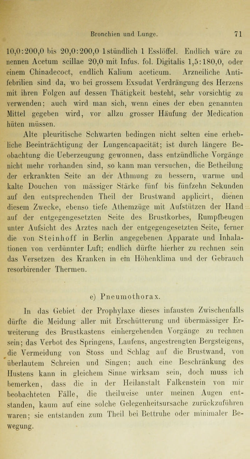 10,0:200,0 bis 20,0:200,0 1 stündlich 1 Esslöffel. Endlich wäre zu nennen Acetum Scillae 20,0 mit Infus, fol. Digitalis 1,5:180,0, oder einem Chinadecoct, endlich Kalium aceticum. Arzneiliche Anti- febrilien sind da, wo bei grossem Exsudat Verdrängung des Herzens mit ihren Folgen auf dessen Thätigkeit besteht, sehr vorsichtig zu verwenden; auch wird man sich, wenn eines der eben genannten Mittel gegeben wird, vor allzu grosser Häufung der Medication hüten müssen. Alte pleuritische Schwarten bedingen nicht selten eine erheb- liche Beeinträchtigung der Lungencapacität; ist durch längere Be- obachtung die Ueberzeugung gewonnen, dass entzündliche Vorgänge nicht mehr vorhanden sind, so kann man versuchen, die Betheilung der erkrankten Seite an der Athmung zu bessern, warme und kalte Douchen von massiger Stärke fünf bis fünfzehn Sekunden auf den entsprechenden Theil der Brustwand applicirt, dienen diesem Zwecke, ebenso tiefe Athemzüge mit Aufstützen der Hand auf der entgegengesetzten Seite des Brustkorbes, Rumpfbeugen unter Aufsicht des Arztes nach der entgegengesetzten Seite, ferner die von Steinhoff in Berlin angegebenen Apparate und Inhala- tionen von verdünnter Luft; endlich dürfte hierher zu rechnen sein das Versetzen des Kranken in ein Höhenklima und der Gebrauch resorbirender Thermen. e) Pneumothorax. In das Gebiet der Prophylaxe dieses infausten Zwischenfalls dürfte die Meidung aller mit Erschütterung und übermässiger Er- weiterung des Brustkastens einhergehenden Vorgänge zu rechnen sein; das Verbot des Springens, Laufens, angestrengten Bergsteigens, die Vermeidung von Stoss und Schlag auf die Brustwand, von 'überlautem Schreien und Singen; auch eine Beschränkung des Hustens kann in gleichem Sinne wirksam sein, doch muss ich bemerken, dass die in der Heilanstalt Falkenstein von mir beobachteten Fälle, die theilweise unter meinen Augen ent- standen, kaum auf eine solche Gelegenheitsursache zurückzuführen waren; sie entstanden zum Theil bei Beitruhe oder minimaler Be-