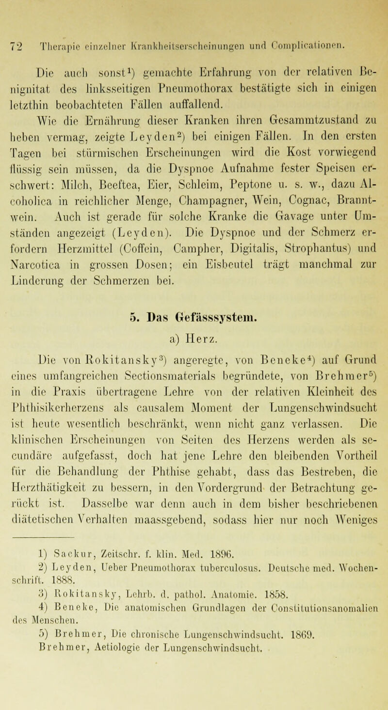 Die auch sonst1) gemachte Erfahrung von der relativen Be- nignitat des linksseitigen Pneumothorax bestätigte sich in einigen letzthin beobachteten Fällen auffallend. Wie die Ernährung dieser Kranken ihren Gesammtzustand zu heben vermag, zeigte Leyden2) bei einigen Fällen. In den ersten Tagen bei stürmischen Erscheinungen wird die Kost vorwiegend flüssig sein müssen, da die Dyspnoe Aufnahme fester Speisen er- schwert: Milch, Beeftca, Eier, Schleim, Peptone u. s. w., dazu Al- coholica in reichlicher Menge, Champagner, Wein, Cognac, Brannt- wein. Auch ist gerade für solche Kranke die Gavage unter Um- ständen angezeigt (Leyden). Die Dyspnoe und der Schmerz er- fordern Herzmittel (Coffein, Campher, Digitalis, Strophantus) und Narcotica in grossen Dosen; ein Eisbeutel trägt manchmal zur Linderung der Schmerzen bei. 5. Das Gefässsystem. a) Herz. Die von Rokitansky3) angeregte, von Beneke4) auf Grund eines umfangreichen Sectionsmaterials begründete, von Brehmer5) in die Praxis übertragene Lehre von der relativen Kleinheit des l'hthisikcrhcrzens als causalem Moment der Lungenschwindsucht ist heute wesentlich beschränkt, wenn nicht ganz verlassen. Die klinischen Erscheinungen von Seiten des Herzens werden als sc- eundäre aufgefasst, doch hat jene Lehre den bleibenden Vorthcil für die Behandlung der Phthise gehabt, dass das Bestreben, die Herzthätigkeit zu bessern, in den Vordergrund der Betrachtung ge- rückt ist. Dasselbe war denn auch in dem bisher beschriebenen diätetischen Verhalten maassgebend, sodass hier nur noch Weniges 1) Sackur, Zeitsohr. f. klin. Med. 1896. 2) Leyden, Ueber Pneumothorax tuberculosus. Deutsche med. Wochen- schrift. 1888. 3) Rokitansky, Lehrb. d. pathol. Anatomie. 1858. 4) Beneke, Die anatomischen Grundlagen der Constitutionsanomalien des Menschen. 5) Brehmer, Die chronische Lungenschwindsucht. 1869. Brehmer, Aetiologic der Lungenschwindsucht.