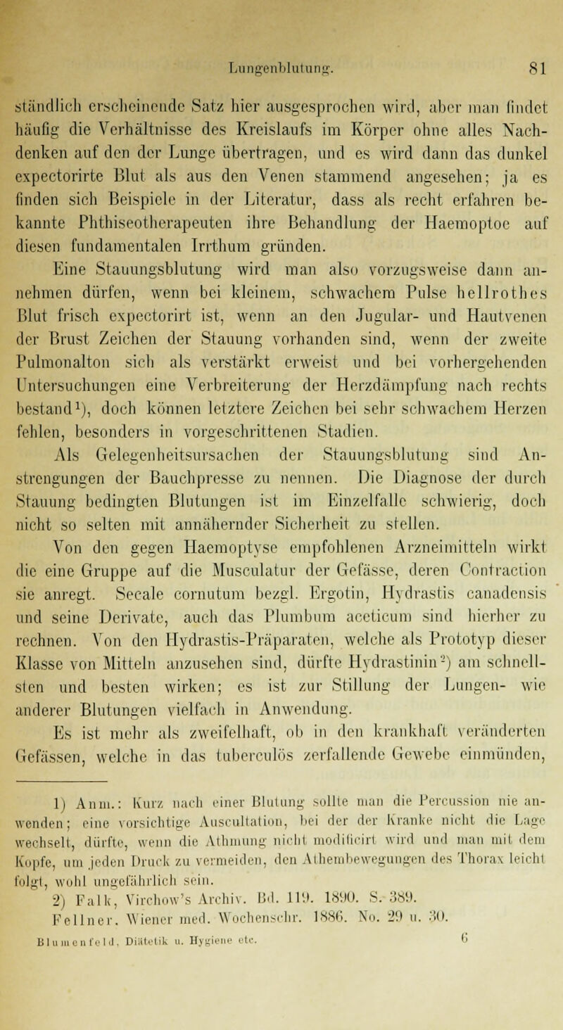 ständlich erscheinende Satz hier ausgesprochen wird, aber man findet häufig die Verhältnisse des Kreislaufs im Körper ohne alles Nach- denken auf den der Lunge übertragen, und es wird dann das dunkel expectorirte Blut als aus den Venen stammend angesehen; ja es finden sich Beispiele in der Literatur, dass als recht erfahren be- kannte Phthiseotherapeuten ihre Behandlung der Haemoptoe auf diesen fundamentalen Irrthum gründen. Eine Stauimgsblutung wird man also vorzugsweise dann an- nehmen dürfen, wenn bei kleinem, schwachem Pulse hellrothes Blut frisch expeetorirt ist, wenn an den Jugular- und Hautvenen der Brust Zeichen der Stauung vorhanden sind, wenn der zweite Fulmonalton sich als verstärkt erweist und bei vorhergehenden Untersuchungen eine Verbreiterung der Herzdämpfung nach rechts bestand1), doch können letztere Zeichen bei sehr schwachem Herzen fehlen, besonders in vorgeschrittenen Stadien. Als Gelegenheitsursachen der Stauungsblutung sind An- strengungen der Bauchpresse zu nennen. Die Diagnose der durch Stauung bedingten Blutungen ist im Einzelfalle schwierig, doch nicht so selten mit annähernder Sicherheit zu stellen. Von den gegen Haemoptyse empfohlenen Arzneimitteln wirkt die eine Gruppe auf die Musculatur der Gefässe, deren Oontraction sie anregt. Seeale cornutum bezgl. Ergotin, Hydrastis canadensis und seine Derivate, auch das l'lumbum aceticum sind hierher zu rechnen. Von den Hydrastis-Präparaten, welche als Prototyp dieser Klasse von Mitteln anzusehen sind, dürfte Hydrastinin'-) am schnell- sten und besten wirken; es ist zur Stillung der Bungen- wie anderer Blutungen vielfach in Anwendung. Es ist mehr als zweifelhaft, ob in den krankhaft veränderten Gefässen, welche in das tuberculös zerfallende Gewebe einmünden, 1) An in.: Kurz nach einer Blutung sollte man die Peroussion nie an- wenden ; eine vorsichtige Auscultation, bei der der Kranke nicht die fuge wechselt, dürfte, wenn die Athmung nicht modificirt wird und man mit dein Kopfe, um jeden Druck zu vermeiden, den Athembewegungen des Thorax leicht folgt, wohl ungefährlich sein. 2) Falk, Virchow's Archiv. Bd. 119. 1890. S. 389. Fellner. Wiener med. Wochenschr. 1886. No. 29 u. 30. Blumenfeld, Diiltrlik u. Hygiene etc. 6
