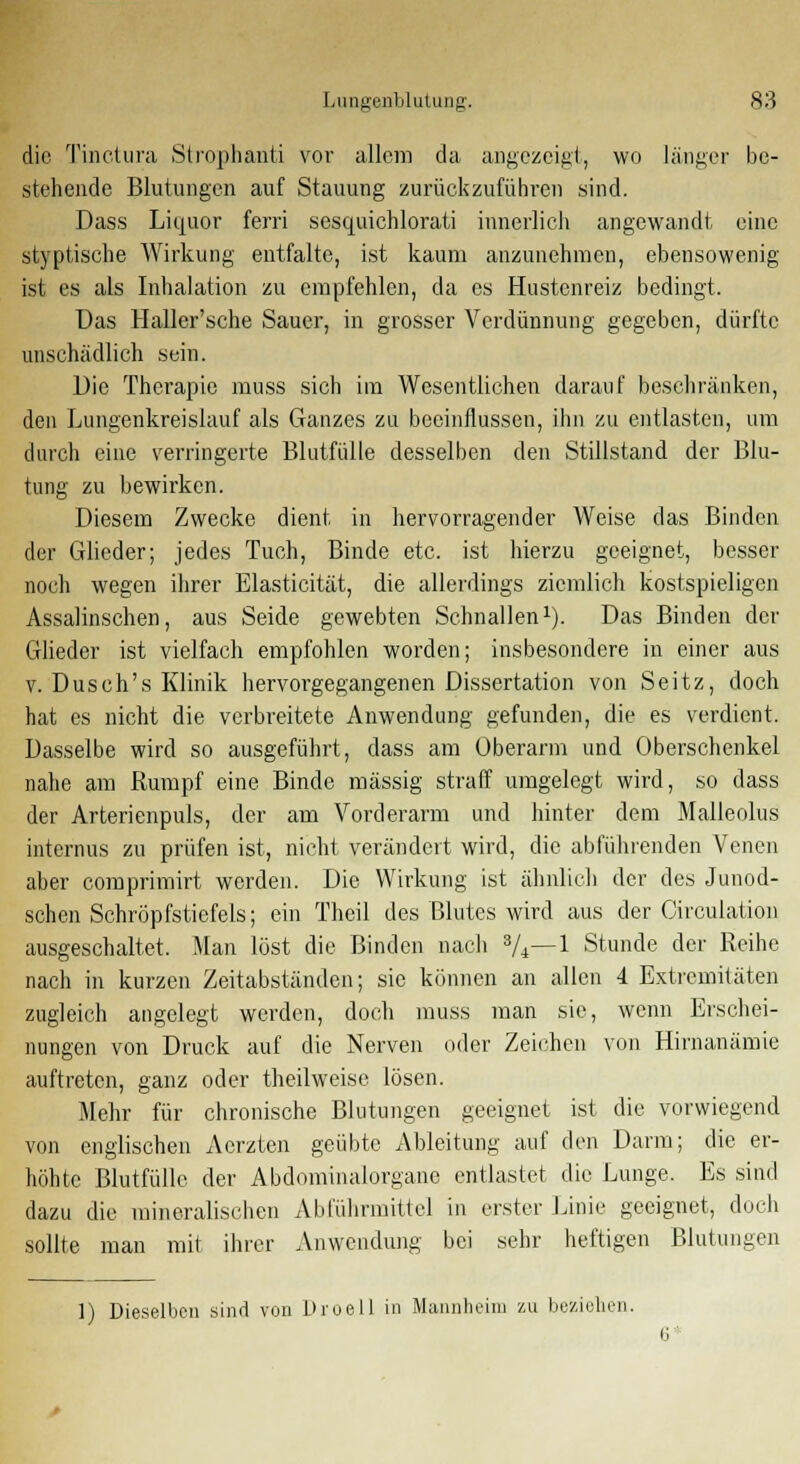 die Tinctura Strophanti vor allem da angezeigt, wo länger be- stehende Blutungen auf .Stauung zurückzuführen sind. Dass Liquor ferri sesquichlorati innerlich angewandt eine styptische Wirkung entfalte, ist kaum anzunehmen, ebensowenig ist es als Inhalation zu empfehlen, da es Hustenreiz bedingt. Das Haller'sche Sauer, in grosser Verdünnung gegeben, dürfte unschädlich sein. Die Therapie muss sich im Wesentlichen darauf beschränken, den Lungenkreislauf als Ganzes zu beeinflussen, ihn zu entlasten, um durch eine verringerte Blutfülle desselben den Stillstand der Blu- tung zu bewirken. Diesem Zwecke dient in hervorragender Weise das Binden der Glieder; jedes Tuch, Binde etc. ist hierzu geeignet, besser noch wegen ihrer Elasticität, die allerdings ziemlich kostspieligen Assalinschen, aus Seide gewebten Schnallen1). Das Binden der Glieder ist vielfach empfohlen worden; insbesondere in einer aus v. Dusch's Klinik hervorgegangenen Dissertation von Seitz, doch hat es nicht die verbreitete Anwendung gefunden, die es verdient. Dasselbe wird so ausgeführt, dass am Oberarm und Oberschenkel nahe am Rumpf eine Binde massig straff umgelegt wird, so dass der Arterienpuls, der am Vorderarm und hinter dem Malleolus internus zu prüfen ist, nicht verändert wird, die abführenden Venen aber comprimirt werden. Die Wirkung ist ähnlich der dos Junod- schen Schröpfstiefels; ein Theil des Blutes wird aus der Circulation ausgeschaltet. Man lost die Binden nach 3/*—1 Stunde der Reihe nach in kurzen Zeitabständen; sie können an allen 4 Extremitäten zugleich angelegt werden, doch muss man sie, wenn Erschei- nungen von Druck auf die Nerven oder Zeichen von Hirnanämie auftreten, ganz oder theilweisc lösen. Mehr für chronische Blutungen geeignet ist die vorwiegend von englischen Acrzten geübte Ableitung auf den Darm; die er- höhte Blutfülle der Abdominalorgane entlastet die Lunge. Es sind dazu die mineralischen Abführmittel in erster Linie geeignet, doch sollte man mit ihrer Anwendung bei sehr heftigen Blutungen 1) Dieselben sind von Droell in Mannheim zu beziehen.