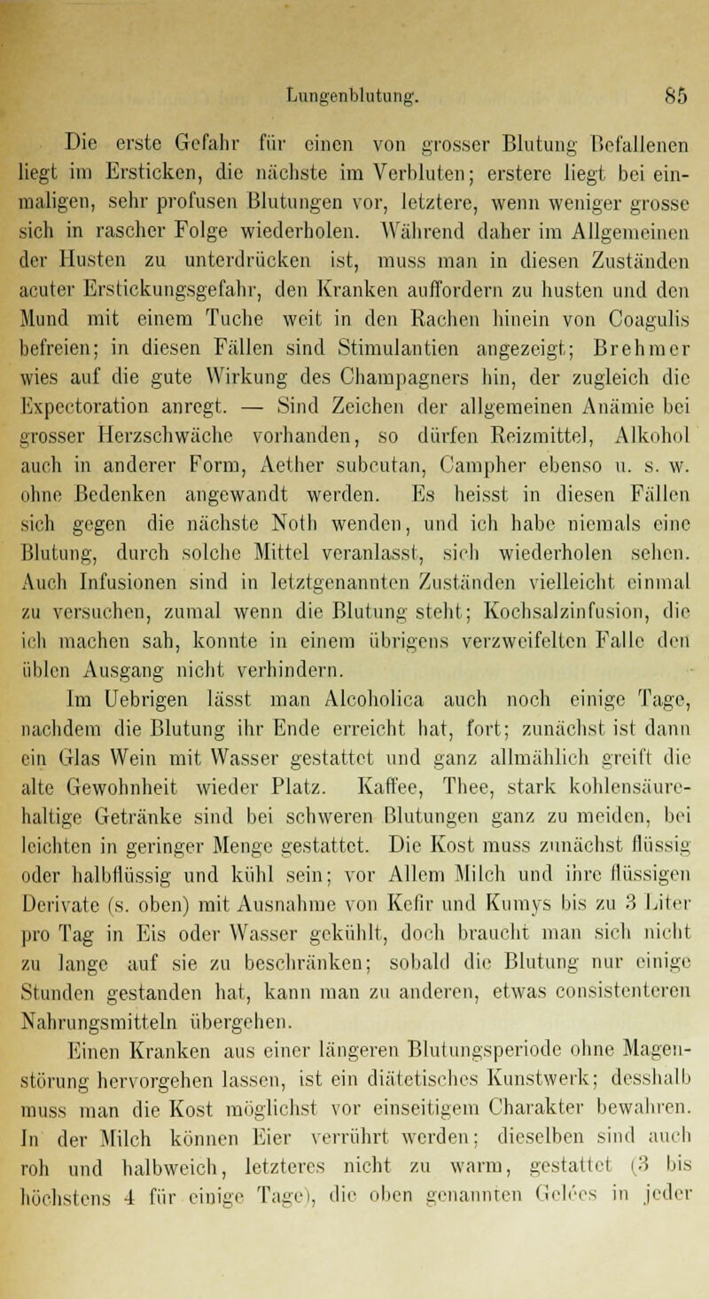 Die erste Gefahr für einen von grosser Blutung Befallenen liegt im Ersticken, die nächste im Verbluten; erstere liegt bei ein- maligen, sehr profusen Blutungen vor, letztere, wenn weniger grosse sicli in rascher Folge wiederholen. Während daher im Allgemeinen der Husten zu unterdrücken ist, muss man in diesen Zuständen acuter Erstickungsgefahr, den Kranken auffordern zu husten und den Mund mit einem Tuche weit in den Rachen hinein von Coagulis befreien; in diesen Fällen sind Stimulantien angezeigt; Brehmer wies auf die gute Wirkung des Champagners hin, der zugleich die Expectoration anregt. — Sind Zeichen der allgemeinen Anämie bei grosser Herzschwäche vorhanden, so dürfen Reizmittel, Alkohol auch in anderer Form, Aether subcutan, Campher ebenso u. s. w. ohne Bedenken angewandt werden. Es heisst in diesen Fällen sich gegen die nächste Notli wenden, und ich habe niemals eine Blutung, durch solche Mittel veranlasst, sich wiederholen sehen. Auch Infusionen sind in letztgenannten Zuständen vielleicht einmal zu versuchen, zumal wenn die Blutung steht; Kochsalzinfusion, die ich machen sah, konnte in einem übrigens verzweifelten Falle den üblen Ausgang nicht verhindern. Im Uebrigen lässt man Alcoholica auch noch einige Tage, nachdem die Blutung ihr Ende erreicht hat, fort; zunächst ist dann ein Glas Wein mit Wasser gestattet und ganz allmählich greift die alte Gewohnheit wieder Platz. Kaffee, Thee, stark kohlensäure- haltige Getränke sind bei schweren Blutungen ganz zu meiden, bei leichten in geringer Menge gestattet. Die Kost muss zunächst flüssig oder halbflüssig und kühl sein; vor Allem Milch und ihre flüssigen Derivate (s. oben) mit Ausnahme von Kefir und Kumys bis zu 3 Liter pro Tag in Eis oder Wasser gekühlt, doch braucht man sich nicht zu lange auf sie zu beschränken; sobald die Blutung nur einige Stunden gestanden hat, kann man zu anderen, etwas consistentcren Nahrungsmitteln übergehen. Einen Kranken aus einer längeren Blutungsperiode ohne Magen- störung hervorgehen lassen, ist ein diätetisches Kunstwerk; desshalb muss man die Kost möglichst vor einseitigem Charakter bewahren. In der Milch können Eier verrührt werden; dieselben sind auch roh und halbweich, letzteres nicht zu warm, gestattet (3 bis höchstens 4 für einige Tage), die oben genannten Gelees in jeder