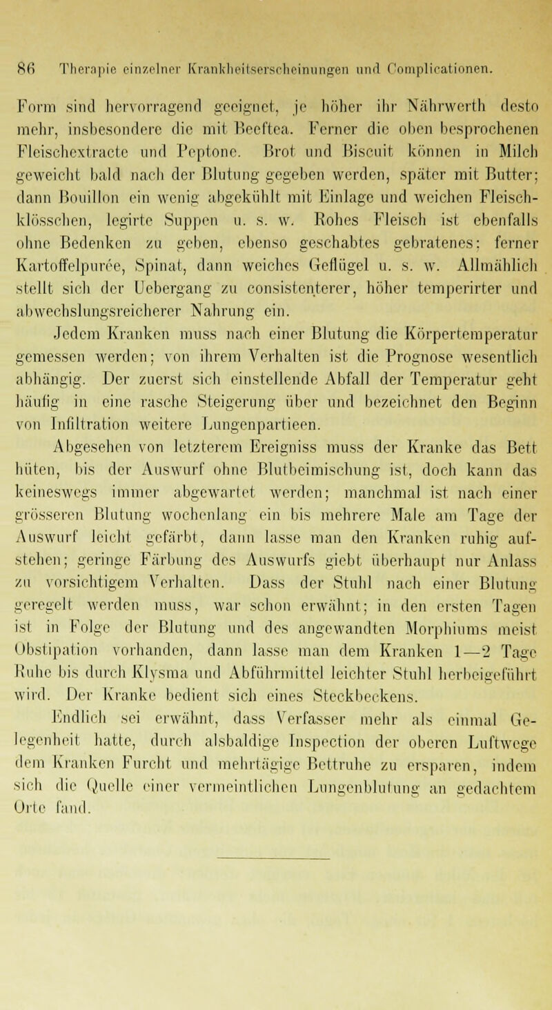 Form sind hervorragend geeignet, je höher ihr Nährwerth desto mein-, insbesondere die. mit Beeftea. Ferner die oben besprochenen Fleischextracte und Peptone. Brot und Biscuit können in Milch geweicht bald nach der Blutung gegeben werden, später mit Butter; dann Bouillon ein wenig abgekühlt mit Einlage und weichen Fleisch- klösscben, legirte Suppen u. s. w. Rohes Fleisch ist ebenfalls ohne Bedenken zu geben, ebenso geschabtes gebratenes; ferner Kartoffelpüree, Spinat, dann weiches Geflügel u. s. w. Allmählich stellt sich der Uebergang zu consistenterer, höher temperirter und abwechslungsreicherer Nahrung ein. Jedem Kranken muss nach einer Blutung die Körpertemperatur gemessen werden; von ihrem Verhalten ist die Prognose wesentlich abhängig. Der zuerst sich einstellende Abfall der Temperatur geht häufig in eine rasche Steigerung über und bezeichnet den Beginn von Infiltration weitere Lungenpartieen. Abgesehen von letzterem Ereigniss muss der Kranke das Bett hüten, bis der Auswurf ohne Blutbeimischung ist, doch kann das keineswegs immer abgewartet werden; manchmal ist nach einer grösseren Blutung wochenlang ein bis mehrere Male am Tage der Auswurf leicht gefärbt, dann lasse man den Kranken ruhig auf- stehen; geringe Färbung des Auswurfs giebt überhaupt nur Anlass zu vorsichtigem Verhalten. Dass der Stuhl nach einer Blutung geregelt werden muss, war schon erwähnt; in den ersten Tagen ist in Folge der Blutung und des angewandten Morphiums meist Obstipation vorhanden, dann lasse man dem Kranken 1—2 Tage Ruhe bis durch Klysma und Abführmittel leichter Stuhl herbeigeführt wird. Der Kranke bedient sich eines Steckbeckens. Endlich sei erwähnt, dass Verfasser mehr als einmal Ge- legenheit hatte, durch alsbaldige. Inspection der oberen Luftwege dem Kranken Furcht und mehrtägige Bettruhe zu ersparen, indem sich die Quelle einer vermeintlichen Lnngenblutung an gedachtem Orte fand.