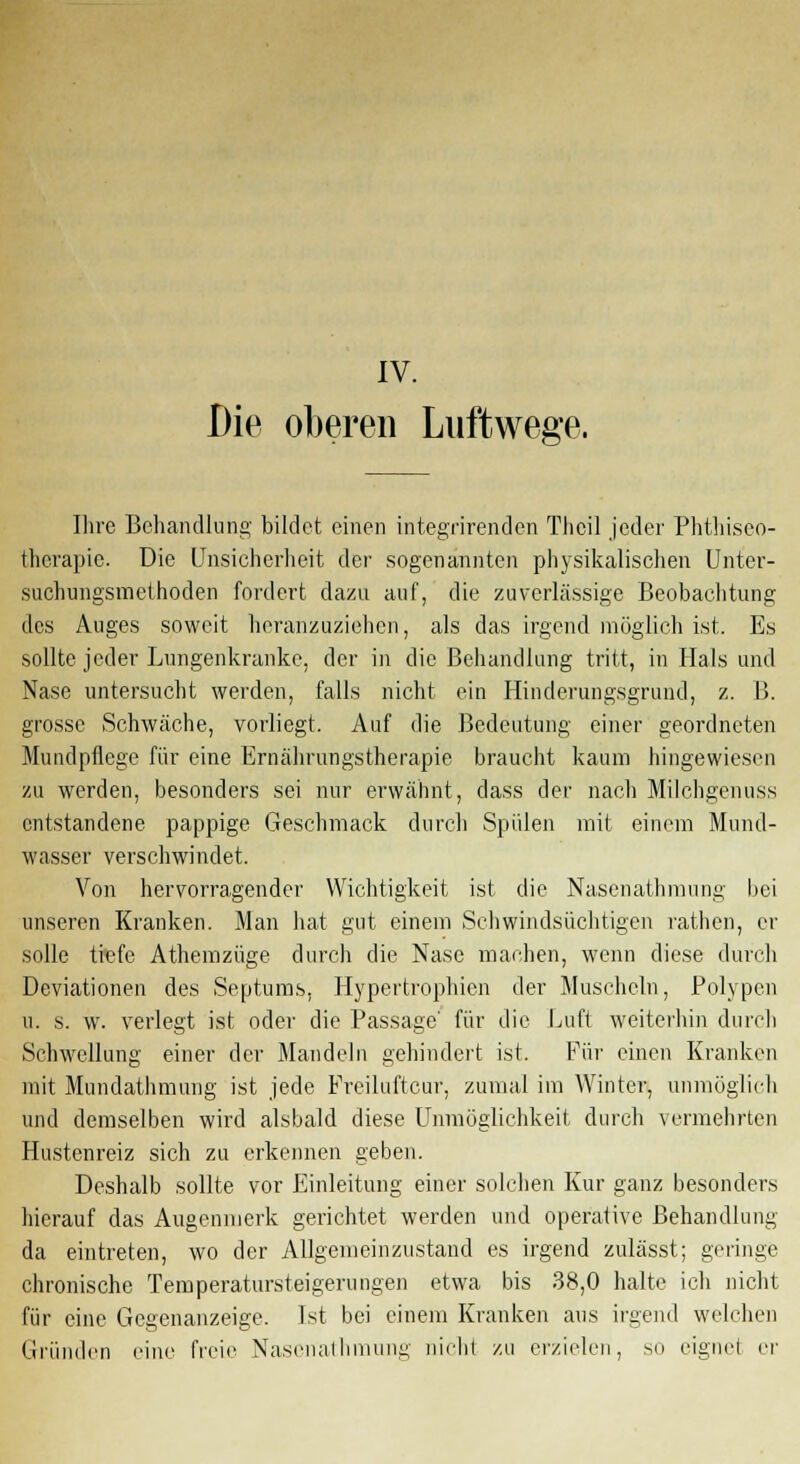 Die oberen Luftwege. Ihre Behandlung bildet einen integrirenden Thcil jeder Phthiseo- therapie. Die Unsicherheit der sogenannten physikalischen Unter- suchungsmethoden forciert dazu auf, die zuverlässige Beobachtung des Auges soweit heranzuziehen, als das irgend möglich ist. Es sollte jeder Lungenkranke, der in die Behandlung tritt, in Hals und Nase untersucht werden, falls nicht ein Hinderungsgrund, z. B. grosse Schwäche, vorliegt. Auf die Bedeutung einer geordneten Mundpflege für eine Ernährungstherapie braucht kaum hingewiesen zu werden, besonders sei nur erwähnt, dass der nach Milchgenuss entstandene pappige Geschmack durch Spülen mit einem Mund- wasser verschwindet. Von hervorragender Wichtigkeit ist die Nasenathmung bei unseren Kranken. Man hat gut einem Schwindsüchtigen rathen, er solle trefe Athemzüge durch die Nase machen, wenn diese durch Deviationen des Septums, Hypertrophien der Muscheln, Polypen u. s. w. verlegt ist oder die Passage' für die Luft weiterhin durch Schwellung einer der Mandeln gehindert ist. Für einen Kranken mit Mundathmung ist jede Preiluftcur, zumal im Winter, unmöglich und demselben wird alsbald diese Unmöglichkeit durch vermehrten Hustenreiz sich zu erkennen geben. Deshalb sollte vor Einleitung einer solchen Kur ganz besonders hierauf das Augenmerk gerichtet werden und operative Behandlung da eintreten, wo der Allgemeinzustand es irgend zulässt; geringe chronische Temperatursteigerungen etwa bis 38,0 halte ich nicht für eine Gegenanzeige. Ist bei einem Kranken aus irgend welchen Gründen eine freie Nasenathmung nichl zu erzielen, so eignet er