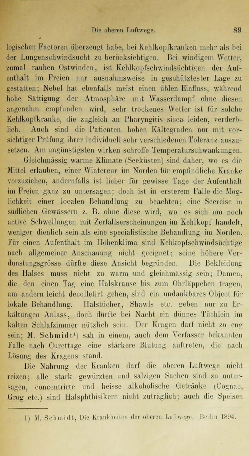 logischen Factorcn überzeugt habe, bei Kchlkopfkranken mehr als bei der Lungenschwindsucht zu berücksichtigen. Bei windigem Wetter, zumal rauhen Ostwinden, ist Kehlkopfsehwindsüchtigen der Auf- enthalt im Freien nur ausnahmsweise in geschütztester Lage zu gestatten; Nebel hat ebenfalls meist einen üblen Einfluss, während hohe Sättigung der Atmosphäre mit Wasserdampf ohne diesen angenehm empfunden wird, sehr trockenes Wetter ist für solche Kehlkopfkranke, die zugleich an Pharyngitis sicca leiden, verderb- lich. Auch sind die Patienten hohen Kältegraden nur mit vor- sichtiger Prüfung ihrer individuell sehr verschiedenen Toleranz auszu- setzen. Am ungünstigsten wirken schroffe Temperaturschwankungen. Glcichmässig warme Klimate (Seeküsten) sind daher, wo es die Mittel erlauben, einer Wintercur im Norden für empfindliche Kranke vorzuziehen, andernfalls ist lieber für gewisse Tage der Aufenthalt im Freien ganz zu untersagen; doch ist in ersterem Falle die Mög- lichkeit einer localen Behandlung zu beachten; eine Seereise in südlichen Gewässern z. B. ohne diese wird, wo es sich um noch active Schwellungen mit Zerfallserschcinungen im Kehlkopf handelt, weniger dienlich sein als eine specialistische Behandlung im Norden. Für einen Aufenthalt im Höhenklima sind Kehkopfschwindsüchtige nach allgemeiner Anschauung nicht geeignet; seine höhere Vcr- dunstungsgrösse dürfte diese Ansicht begründen. Die Bekleidung des Halses muss nicht zu warm und gleichmässig sein; Damen, die den einen Tag eine Halskrause bis zum Ohrläppchen tragen, am andern leicht decolletirt gehen, sind ein undankbares Object für lokale Behandlung. Halstücher, Shawls etc. geben nur zu Er- kältungen Anlass, doch dürfte bei Nacht ein dünnes Tüchlein im kalten Schlafzimmer nützlich sein. Der Kragen darf nicht zu eng sein; M. Schmidt1) sah in einem, auch dem Verfasser bekannten Falle nach Curettage eine stärkere Blutung auftreten, die nach Lösung des Kragens stand. Die Nahrung der Kranken darf die oberen Luftwege nicht reizen; alle stark gewürzten und salzigen Sachen sind zu unter- sagen, concentrirte und heisse alkoholische Getränke (Cognac, Grog etc.) sind Halsphthisikcrn nicht zuträglich; auch die Speisen li M. Schmidt, Die Krankheiten der oberen Luftwege. Berlin is'.M.