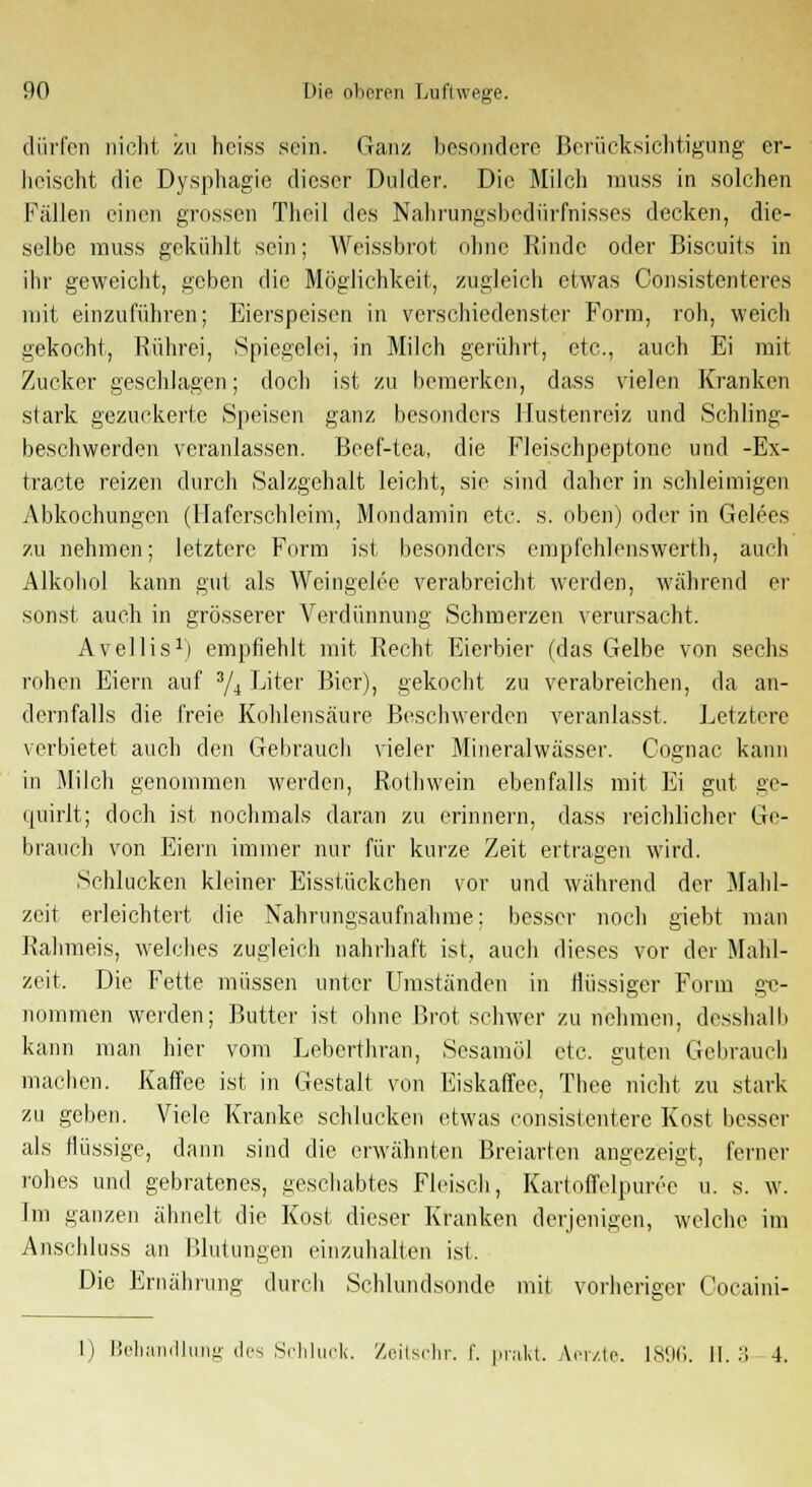 dürfen nicht zu heiss sein. Ganz besondere Berücksichtigung er- heischt die Dysphagie dieser Dulder. Die Milch muss in solchen Fällen einen grossen Theil des Nahrungsbedürfnisses decken, die- selbe muss gekühlt sein; Weissbrot ohne Rinde oder Biscuits in ihr geweicht, geben die Möglichkeit, zugleich etwas Consistenteres mit einzuführen; Eierspeisen in verschiedenster Form, roh, weich gekocht, Rührei, Spiegelei, in Milch gerührt, etc., auch Ei mit Zucker geschlagen; doch ist zu bemerken, dass vielen Kranken stark gezuckerte Speisen ganz besonders Hustenreiz und Schling- beschwerden veranlassen. Beef-tea, die Fleischpeptone und -Ex- tracte reizen durch Salzgehalt leicht, sie sind daher in schleimigen Abkochungen (Haferschleim, Mondamin etc. s. oben) oder in Gelees zu nehmen; letztere Form ist besonders empfehlenswert!], auch Alkohol kann gut als Wcingelee verabreicht werden, wahrend er sonst auch in grösserer Verdünnung Schmerzen verursacht. Avellis1) empfiehlt mit Recht Eierbier (das Gelbe von sechs rohen Eiern auf 3/4 Liter Bier), gekocht zu verabreichen, da an- dernfalls die freie Kohlensäure Beschwerden veranlasst. Letztere verbietet auch den Gebrauch vieler Mineralwässer. Cognac kann in Milch genommen werden, Roth wein ebenfalls mit Ei gut ge- quirlt; doch ist nochmals daran zu erinnern, dass reichlicher Ge- brauch von Eiern immer nur für kurze Zeit ertragen wird. Schlucken kleiner Eisstückchen vor und während der Mahl- zeit erleichtert die Nahrungsaufnahme; besser noch giebt man Rahmeis, welches zugleich nahrhaft ist, auch dieses vor der Mahl- zeit. Die Fette müssen unter Umständen in flüssiger Form ge- nommen werden; Butter ist ohne Brot schwer zunehmen, desshalb kann man hier vom Leberthran, Sesamöl etc. guten Gebrauch machen. Kaffee ist in Gestalt von Eiskaffee, Thee nicht zu stark zu geben. Viele Kranke schlucken etwas consistentere Kost besser als flüssige, dann sind die erwähnten Breiarten angezeigt, ferner rohes und gebratenes, geschabtos Fleisch, Kartoffelpüree u. s. w. Im ganzen ähnelt die Kost dieser Kranken derjenigen, welche im Anschluss an Blutungen einzuhalten ist. Die Ernährung durch Schlundsonde mit vorheriger Cocaini- 1) Behandlung des Schluck. Zeitschr. f. pi-cilct. Aerzte. 1896. 1!. 3 4.