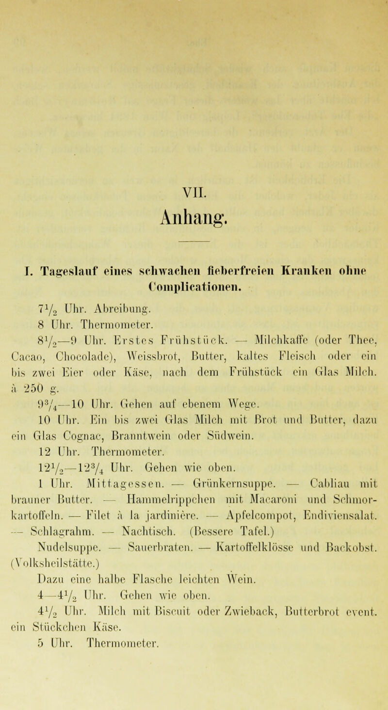 Anhang. T. Tageslauf eines schwachen fieberfreien Kranken ohne Complicationen. 71/2 Uhr. Abreibung. 8 Uhr. Thermometer. 8Y2—9 Uhr. Erstes Frühstück. -- Milchkaffe (oder Theo, Cacao, Cliocolade), Weissbrot, Butter, kaltes Fleisch oder ein bis zwei Eier oder Käse, nach dem Frühstück ein Glas Milch, ä 250 g. 9s/4—10 Uhr. Gehen auf ebenem Wege 10 Uhr. Ein bis zwei Glas Milch mit Brot und Butter, dazu ein Glas Cognac, Branntwein oder Südwein. 12 Uhr. Thermometer. l-J1/-—lJ3/4 Uhr. Gehen wie oben. 1 Uhr. Mittagessen. — Grünkernsuppe. — Oabliau mit. brauner Butter. — Hammelrippchen mit Macaroni und Schmor- kartoffeln. — Filet ä la jardiniere. - - Apfelcompot, Endiviensalat. - Schlagrahm. — Nachtisch. (Bessere Tafel.) Nudelsuppe. - Sauerbraten. —Karloffelklosse und Backobst. (Volksheilstätte.) Dazu eine halbe Flasche leichten Wein. 4—i1/2 Uhr. Gehen wie oben. i1/2 Uhr. Milch mit Biscuit oder Zwieback, Butterbrot event. ein Stückchen Käse.