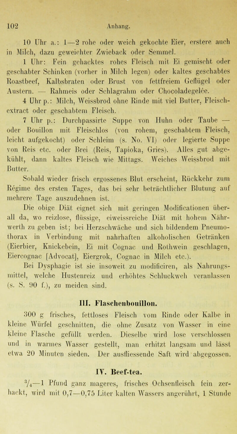 10 Uhr a.: 1—2 rohe oder weich gekochte Eier, orstere auch in Milch, dazu geweichter Zwieback oder Semmel. 1 Uhr: Fein gehacktes rohes Fleisch mit Fi gemischt oder geschabter Schinken (vorher in Milch legen) oder kaltes geschabtes Roastbeef, Kalbsbraten oder Brust von fettfreiem Geflügel oder Austern. — Rahmeis oder Schlagrahm oder Chocoladegelee. 4 Uhr p.: Milch, Weissbrod ohne Rinde mit viel Butter, Fleisch- extract oder geschabtem Fleisch. 7 Uhr p.: Durchpassirte Suppe von Huhn oder Taube — oder Bouillon mit Fleischlos (von rohem, geschabtem Fleisch, leicht aufgekocht) oder Schleim (s. No. VI) oder legierte Suppe von Reis etc. oder Brei (Reis, Tapioka, Gries). Alles gut abge- kühlt, dann kaltes Fleisch wie Mittags. Weiches Weissbrod mit Butter. Sobald wieder frisch ergossenes Blut erscheint, Rückkehr zum Regime des ersten Tages, das bei sehr beträchtlicher Blutung auf mehrere Tage auszudehnen ist. Die obige Diät eignet sich mit geringen Modificationen über- all da, wo reizlose, flüssige, eiweissreiche Diät mit hohem Nähr- werth zu geben ist; bei Herzschwäche und sich bildendem Pneumo- thorax in Verbindung mit nahrhaften alkoholischen Getränken (Eierbier, Knickebein, Ei mit Cognac und Rothwein geschlagen, Eiercognac [Advocat], Eiergrok, Cognac in Milch etc.). Bei Dysphagie ist sie insoweit zu modificiren, als Nahrungs- mittel, welche Hustenreiz und erhöhtes Schluckweh veranlassen (s. S. 1)0 f.), zu meiden sind. III. Flaschenbouillon. 300 g frisches, fettloses Fleisch vom Rinde oder Kalbe in kleine Würfel geschnitten, die ohne Zusatz von Wasser in eine kleine Flasche gefüllt werden. Dieselbe wird lose verschlossen und in warmes AVasscr gestellt, man erhitzt langsam und lässt etwa 20 Minuten sieden. Der ausfliessende Saft wird abgegossen. IV. Beef-tea. 3/4—1 Pfund ganz mageres, frisches Ochsenfleisch fein zer- hackt, wird mit 0,7—0,75 Liier kalten Wassers angerührt, 1 Stunde