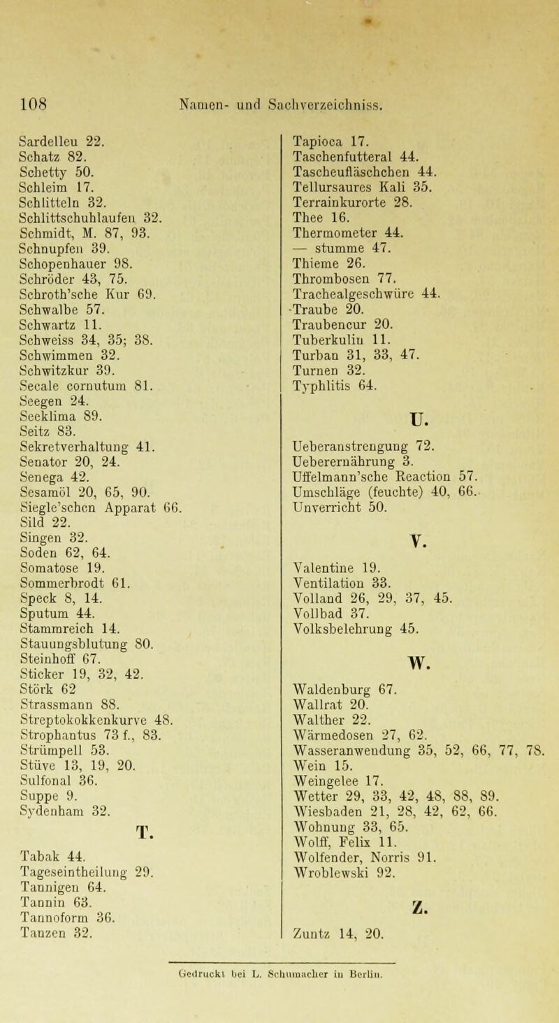 65, 90. Apparat 66. Sardelleu 22. Schatz 82. Sohetty 50. Schleim 17. Schütteln 32. Schlittschuhlaufen 32 Schmidt, M. 87, 93. Schnupfen 39. Schopenhauer 98. Schröder 43, 75. Schroth'sche Kur 69. Schwalbe 57. Schwartz 11. Schweiss 34, 35; 38. Schwimmen 32. Schwitzkur 39. Seeale cornutum 81. Seegen 24. Seeklima 89. Seitz 83. Sekretverhaltung 41. Senator 20, 24. Senega 42. Sesamöl 20, Siegle'schon Süd 22. Singen 32. Soden 62, 64. Somatose 19. Sommerbrodt 61. Speck 8, 14. Sputum 44. Stammreich 14. Stauungsblutung 80. Steinhoff 67. Sticker 19, 32, 42. Störk 62 Strassmann 88. Streptokokkenkurve 48 Strophantus 73 f., 83. Strümpell 53. Stüve 13, 19, 20. Sulfonal 36. Suppe 9. Sydenham 32. T. Tabak 44. Tageseinteilung 29. Tannigen 64. Tannin 63. Tannoform 36. Tanzen 32. Tapioca 17. Taschenfutteral 44. Tascheufläschchen 44. Tellursauros Kali 35. Terrainkurorte 28. Thee 16. Thermometer 44. — stumme 47. Thieme 26. Thrombosen 77. Trachealgeschwüre 44. •Traube 20. Traubencur 20. Tuberkulin 11. Turban 31, 33, 47. Turnen 32. Typhlitis 64. u. Ueberanstrengung 72. Ueberernährung 3. Uffelmann'sche Reaction 57. Umsehläge (feuchte) 40, 66. Unverricht 50. Valentine 19. Ventilation 33. Volland 26, 29, 37, 45. Vollbad 37. Volksbelehrung 45. w. Waldeiiburg 67. Wallrat 20. Walther 22. Wärraedosen 27, 62. Wasseranwendung 35, 52, 66, 77, 78. Wein 15. Weingelee 17. Wetter 29, 33, 42, 48, 88, 89. Wiesbaden 21, 28, 42, 62, 66. Wohnung 33, 65. Wolff, Felix 11. Wolfender, Norris 91. Wroblewski 92. z. Zuntz 14, 20. Gedruckt bei L. Schumacher in Berlin.