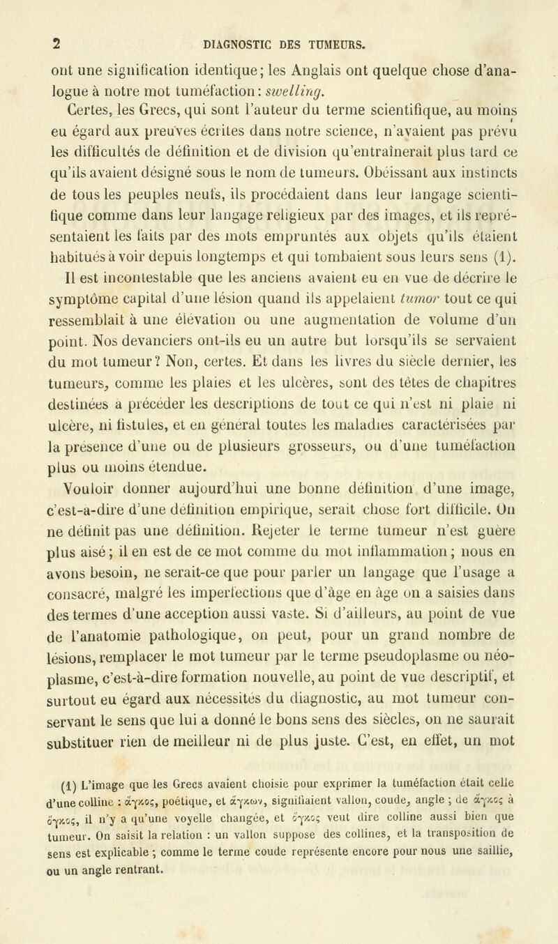 ont une signification identique; les Anglais ont quelque chose d'ana- logue à notre mot tuméfaction : swelling. Certes, les Grecs, qui sont l'auteur du terme scientifique, au moins eu égard aux preuves écrites dans notre science, n'avaient pas prévu les difficultés de définition et de division qu'entraînerait plus tard ce qu'ils avaient désigné sous le nom de tumeurs. Obéissant aux instincts de tous les peuples neufs, ils procédaient dans leur langage scienti- fique comme dans leur langage religieux par des images, et ils repré- sentaient les faits par des mots empruntés aux objets qu'ds étaient habitués à voir depuis longtemps et qui tombaient sous leurs sens (1). Il est incontestable que les anciens avaient eu en vue de décrire le symptôme capital d'une lésion quand ils appelaient tumor tout ce qui ressemblait à une élévation ou une augmentation de volume d'un point. Nos devanciers ont-ils eu un autre but lorsqu'ils se servaient du mot tumeur? Non, certes. Et dans les livres du siècle dernier, les tumeurs, comme les plaies et les ulcères, sont des tètes de chapitres destinées a précéder les descriptions de tout ce qui n'est ni plaie ni ulcère, ni fistules, et en général toutes les maladies caractérisées par la présence d'une ou de plusieurs grosseurs, ou d'une tuméfaction plus ou moins étendue. Vouloir donner aujourd'hui une bonne définition d'une image, c'est-a-dire d'une définition empirique, serait chose fort difficile. Un ne définit pas une définition. Rejeter le terme tumeur n'est guère plus aisé ; il en est de ce mot comme du mot inflammation ; nous en avons besoin, ne serait-ce que pour parler un langage que l'usage a consacré, malgré les imperfections que d'âge en âge on a saisies dans des termes d'une acception aussi vaste. Si d'ailleurs, au point de vue de l'anatomie pathologique, on peut, pour un grand nombre de lésions, remplacer le mot tumeur par le terme pseudoplasme ou néo- plasme, c'est-à-dire formation nouvelle, au point de vue descriptif, et surtout eu égard aux nécessites du diagnostic, au mot tumeur con- servant le sens que lui a donné le bons sens des siècles, on ne saurait substituer rien de meilleur ni de plus juste. C'est, en effet, un mot (1) L'image que les Grecs avaient choisie pour exprimer la tuméfaclion était celle d'une colline : à-pio;, poétique, et à-pa>v, signifiaient vallon, coude, angle ; de à-pc; à o-pcsç, il n'y a qu'une voyelle changée, et ô'-poç veut dire colline aussi bien que tumeur. On saisit la relation : un vallon suppose des collines, et la transposition de sens est explicable ; comme le terme coude représente encore pour nous une saillie, ou un angle rentrant.