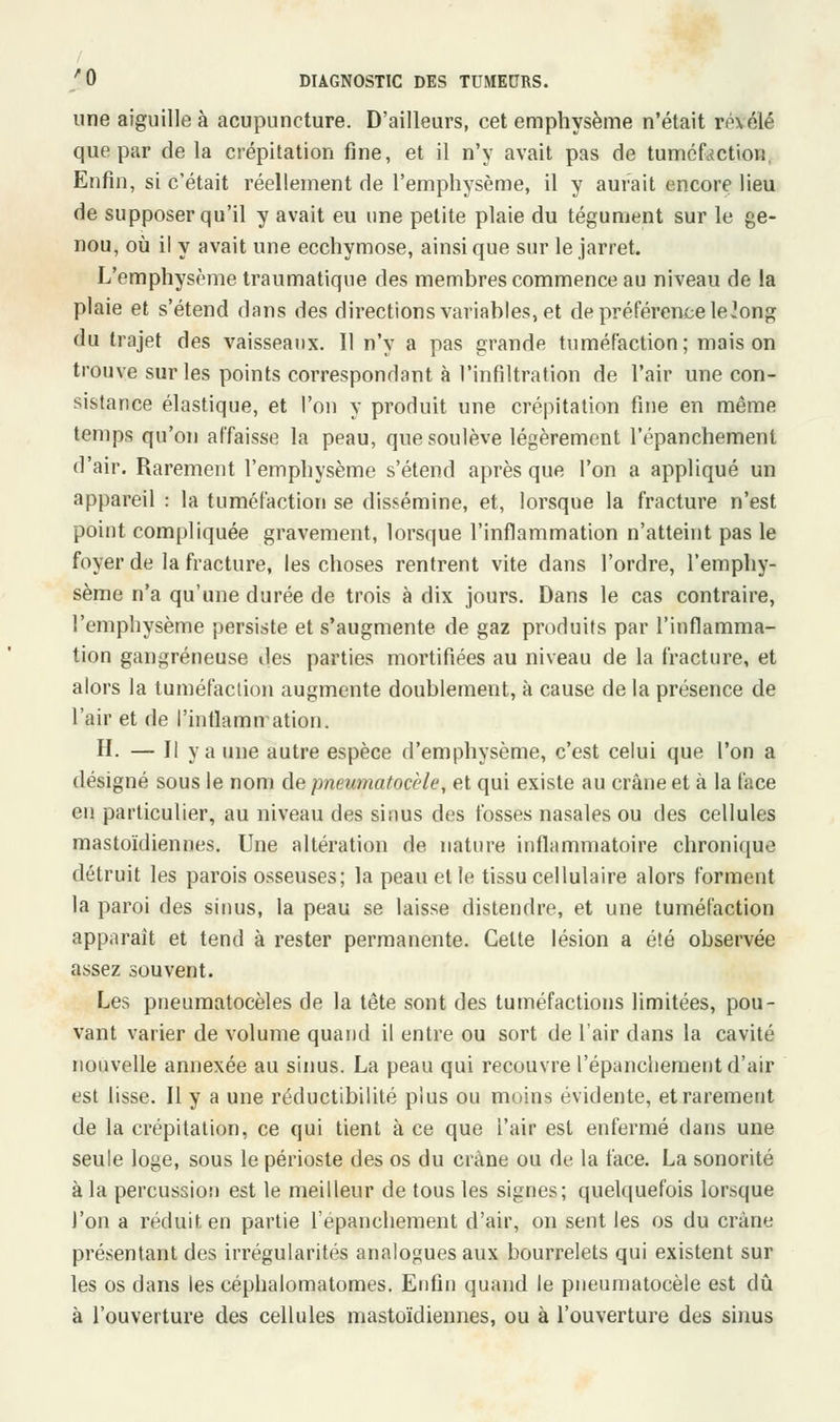 une aiguille à acupuncture. D'ailleurs, cet emphysème n'était ré\élé que par de la crépitation fine, et il n'y avait pas de tuméfaction, Enfin, si c'était réellement de l'emphysème, il y aurait encore lieu de supposer qu'il y avait eu une petite plaie du tégument sur le ge- nou, où il y avait une ecchymose, ainsi que sur le jarret. L'emphysème traumatique des membres commence au niveau de la plaie et s'étend dans des directions variables, et de préférence le ?ong du trajet des vaisseaux. Il n'y a pas grande tuméfaction; maison trouve sur les points correspondant à l'infiltration de l'air une con- sistance élastique, et l'on y produit une crépitation fine en même temps qu'on affaisse la peau, que soulève légèrement l'épanchemenl d'air. Rarement l'emphysème s'étend après que l'on a appliqué un appareil : la tuméfaction se dissémine, et, lorsque la fracture n'est point compliquée gravement, lorsque l'inflammation n'atteint pas le foyer de la fracture, les choses rentrent vite dans l'ordre, l'emphy- sème n'a qu'une durée de trois à dix jours. Dans le cas contraire, l'emphysème persiste et s'augmente de gaz produits par l'inflamma- tion gangreneuse des parties mortifiées au niveau de la fracture, et alors la tuméfaction augmente doublement, à cause de la présence de l'air et de l'inflammation. H. — Il y a une autre espèce d'emphysème, c'est celui que l'on a désigné sous le nom de pneumatocèle, et qui existe au crâne et à la face en particulier, au niveau des sinus des fosses nasales ou des cellules mastoïdiennes. Une altération de nature inflammatoire chronique détruit les parois osseuses; la peau et le tissu cellulaire alors forment la paroi des sinus, la peau se laisse distendre, et une tuméfaction apparaît et tend à rester permanente. Cette lésion a été observée assez souvent. Les pneumatocèles de la tête sont des tuméfactions limitées, pou- vant varier de volume quand il entre ou sort de l'air dans la cavité nouvelle annexée au sinus. La peau qui recouvre l'épanchement d'air est lisse. Il y a une réductibilité plus ou moins évidente, et rarement de la crépitation, ce qui tient à ce que l'air est enfermé dans une seule loge, sous le périoste des os du crâne ou de la face. La sonorité à la percussion est le meilleur de tous les signes; quelquefois lorsque l'on a réduit en partie répanchement d'air, on sent les os du crâne présentant des irrégularités analogues aux bourrelets qui existent sur les os dans les céphalomatomes. Enfin quand le pneumatocèle est dû à l'ouverture des cellules mastoïdiennes, ou à l'ouverture des sinus