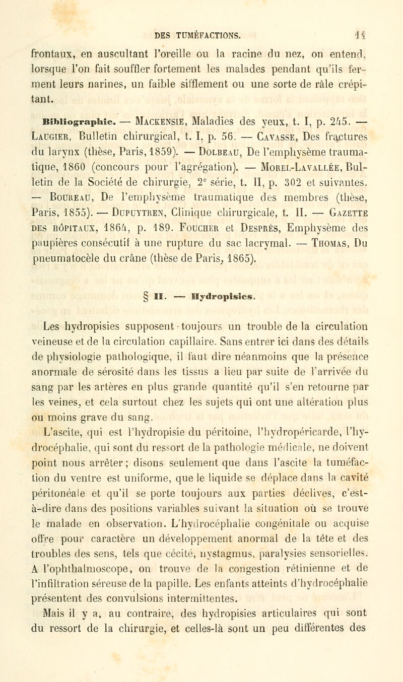 frontaux, en auscultant l'oreille ou la racine du nez, on entend, lorsque l'on fait souffler fortement les malades pendant qu'ils fer- ment leurs narines, un faible sifflement ou une sorte de râle crépi- tant. Bibliographie. — Mackensie, Maladies des yeux, t. I, p. 245. — Lacgier, Bulletin chirurgical, t. I. p. 56. — Cavasse, Des fractures du larynx (thèse, Paris, 1859). — Dolbeau, De l'emphysème trauma- tique, 1860 (concours pour l'agrégation). —Morel-Lavallée, Bul- letin de la Société de chirurgie, 2e série, t. II, p. 302 et suivantes. — Bockeau, De l'emphysème traumatique des membres (thèse, Paris, 1855). — Dupdytren, Clinique chirurgicale, t. IL — Gazette des hôpitaux, 186^1, p. 189. Foucher et Després, Emphysème des paupières consécutif à une rupture du sac lacrymal. — Thomas, Du pneumatocèle du crâne (thèse de Paris, 1865). § II. — Hydropisies. Les hydropisies supposent toujours un trouble de la circulation veineuse et de la circulation capillaire. Sans entrer ici clans des détails de physiologie pathologique, il faut dire néanmoins que la présence anormale de sérosité dans les tissus a lieu par suite de l'arrivée du sang par les artères en plus grande quantité qu'il s'en retourne par les veines, et cela surtout chez les sujets qui ont une altération plus ou moins grave du sang. L'ascite, qui est l'hydropisie du péritoine, l'hydropéricarde, l'hy- drocéphalie, qui sont du ressort de la pathologie médicale, ne doivent point nous arrêter ; disons seulement que dans l'ascite la tuméfac- tion du ventre est uniforme, que le liquide se déplace dans la cavité péritonéale et qu'il se porte toujours aux parties déclives, c'est- à-dire dans des positions variables suivant !a situation où se trouve le malade en observation. L'hydrocéphalie congénitale ou acquise offre pour caractère un développement anormal de la tête et des troubles des sens, tels que cécité, nystagmus, paralysies sensorielles. A l'ophthalmoscope, on trouve de la congestion rétinienne et de l'infiltration séreuse de la papille. Les enfants atteints d'hydrocéphalie présentent des convulsions intermittentes. Mais il y a, au contraire, des hydropisies articulaires qui sont du ressort de la chirurgie, et celles-là sont un peu différentes des