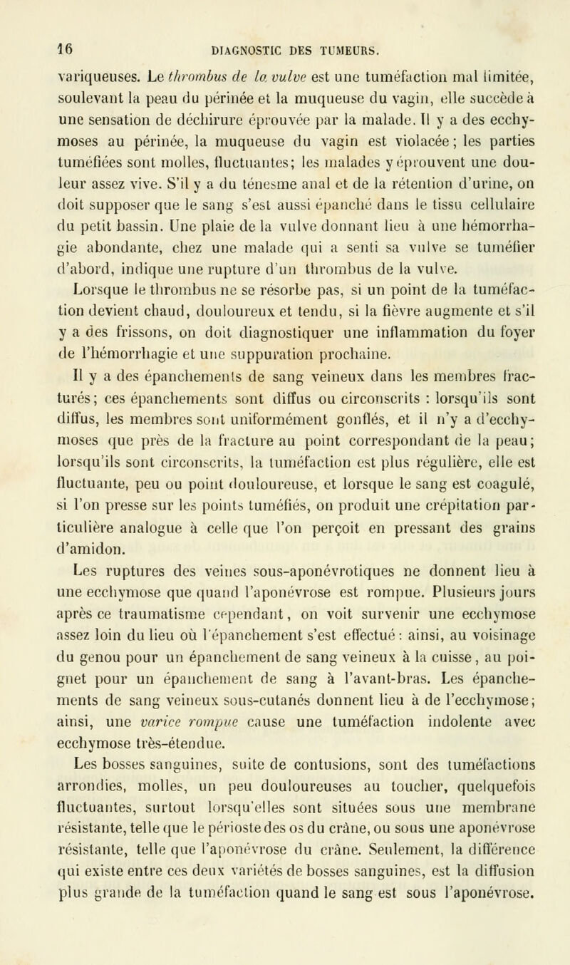 variqueuses. Le thrombus de la vulve est une tuméfaction mal limitée, soulevant la peau du périnée et la muqueuse du vagin, elle succède à une sensation de déchirure éprouvée par la malade. ïl y a des ecchy- moses au périnée, la muqueuse du vagin est violacée; les parties tuméfiées sont molles, fluctuantes; les malades y éprouvent une dou- leur assez vive. S'il y a du ténesme anal et de la rétention d'urine, on doit supposer que le sang s'est aussi épanché dans le tissu cellulaire du petit bassin. Une plaie de la vulve donnant lieu à une hémorrha- gie abondante, chez une malade qui a senti sa vulve se tuméfier d'abord, indique une rupture d'un thrombus de la vulve. Lorsque le thrombus ne se résorbe pas, si un point de la tuméfac- tion devient chaud, douloureux et tendu, si la fièvre augmente et s'il y a des frissons, on doit diagnostiquer une inflammation du foyer de l'hémorrhagie et une suppuration prochaine. Il y a des épanchemenls de sang veineux dans les membres frac- turés; ces épanchements sont diffus ou circonscrits : lorsqu'ils sont diffus, les membres sont uniformément gonflés, et il n'y a d'ecchy- moses que près de la fracture au point correspondant de la peau; lorsqu'ils sont circonscrits, la tuméfaction est plus régulière, elle est fluctuante, peu ou point douloureuse, et lorsque le sang est coagulé, si l'on presse sur les points tuméfiés, on produit une crépitation par- ticulière analogue à celle que l'on perçoit en pressant des grains d'amidon. Les ruptures des veines sous-aponévrotiques ne donnent lieu à une ecchymose que quand l'aponévrose est rompue. Plusieurs jours après ce traumatisme cependant, on voit survenir une ecchymose assez loin du lieu où l'épanchement s'est effectué : ainsi, au voisinage du genou pour un épanchement de sang veineux à la cuisse, au poi- gnet pour un épanchement de sang à l'avant-bras. Les épanche- ments de sang veineux sous-cutanés donnent lieu à de l'ecchymose; ainsi, une varice rompue cause une tuméfaction indolente avec ecchymose très-étendue. Les bosses sanguines, suite de contusions, sont des tuméfactions arrondies, molles, un peu douloureuses au toucher, quelquefois fluctuantes, surtout lorsqu'elles sont situées sous une membrane résistante, telle que le périoste des os du crâne, ou sous une aponévrose résistante, telle que l'aponévrose du crâne. Seulement, la différence qui existe entre ces deux variétés de bosses sanguines, est la diffusion plus grande de la tuméfaction quand le sang est sous l'aponévrose.