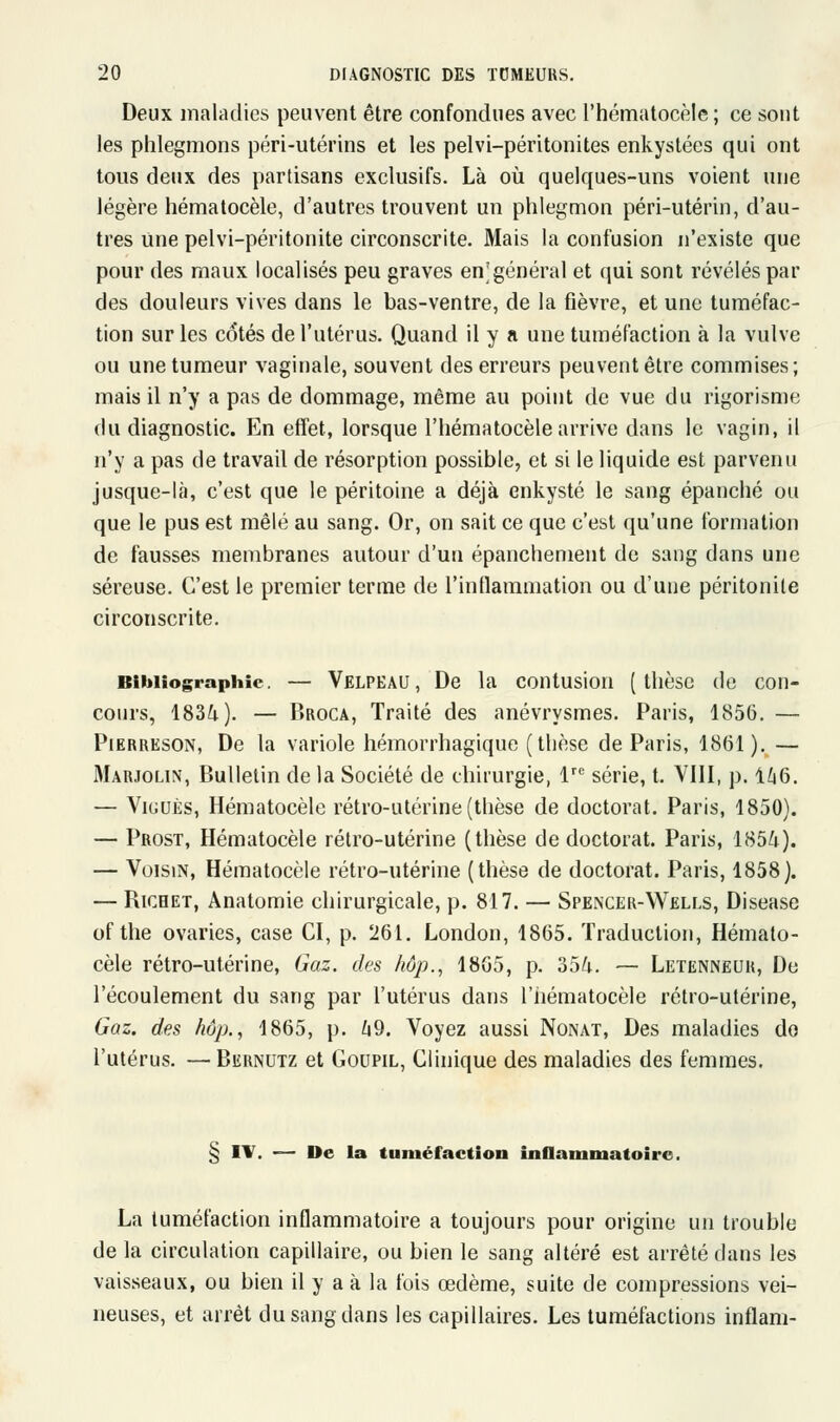 Deux maladies peuvent être confondues avec l'hématocèle ; ce sont les phlegmons péri-utérins et les pelvi-péritonites enkystées qui ont tous deux des partisans exclusifs. Là où quelques-uns voient une légère hématocèle, d'autres trouvent un phlegmon péri-utérin, d'au- tres Une pelvi-péritonite circonscrite. Mais la confusion n'existe que pour des maux localisés peu graves en'général et qui sont révélés par des douleurs vives dans le bas-ventre, de la fièvre, et une tuméfac- tion sur les cotés de l'utérus. Quand il y a une tuméfaction à la vulve ou une tumeur vaginale, souvent des erreurs peuvent être commises; mais il n'y a pas de dommage, même au point de vue du rigorisme du diagnostic. En effet, lorsque l'hématocèle arrive dans le vagin, il n'y a pas de travail de résorption possible, et si le liquide est parvenu jusque-là, c'est que le péritoine a déjà enkysté le sang épanché ou que le pus est mêlé au sang. Or, on sait ce que c'est qu'une formation de fausses membranes autour d'un épanchement de sang dans une séreuse. C'est le premier terme de l'inflammation ou d'une péritonite circonscrite. Bibliographie. — Velpeau , De la contusion ( thèse de con- cours, 1834.). — Broca, Traité des anévrysmes. Paris, 1856. — Pierreson, De la variole hémorrhagique (thèse de Paris, 1861). — Marjolin, Bulletin de la Société de chirurgie, lre série, t. VIII, p. 146. — Viguès, Hématocèle rétro-utérine (thèse de doctorat. Paris, 1850). — Prost, Hématocèle rétro-utérine (thèse de doctorat. Paris, 1854). — Voisin, Hématocèle rétro-utérine (thèse de doctorat. Paris, 1858). — Ricbet, Anatomie chirurgicale, p. 817. — Spencer-Wells, Disease of the ovaries, case CI, p. 261. London, 1865. Traduction, Hémato- cèle rétro-utérine, Gaz. des hôp., 1865, p. 354. — Letenneur, De l'écoulement du sang par l'utérus dans l'hématocèle rétro-utérine, Gaz. des hop., 1865, p. 49. Voyez aussi Nonat, Des maladies do l'utérus. — Biîrnutz et Goupil, Clinique des maladies des femmes. § IV. — De la tuméfaction inflammatoire. La tuméfaction inflammatoire a toujours pour origine un trouble de la circulation capillaire, ou bien le sang altéré est arrêté dans les vaisseaux, ou bien il y a à la fois œdème, suite de compressions vei- neuses, et arrêt du sang dans les capillaires. Les tuméfactions inflam-