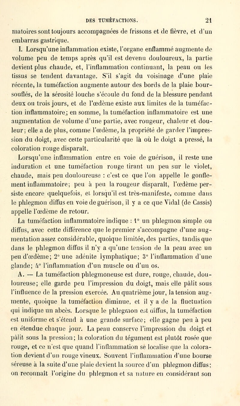 matoires sont toujours accompagnées de frissons et de fièvre, et d'un embarras gastrique. I. Lorsqu'une inflammation existe, l'organe enflammé augmente de volume peu de temps après qu'il est devenu douloureux, la partie devient plus chaude, et, l'inflammation continuant, la peau ou les tissus se tendent davantage. S'il s'agit du voisinage d'une plaie récente, la tuméfaction augmente autour des bords de la plaie bour- souflés, de la sérosité louche s'écoule du fond de la blessure pendant deux ou trois jours, et de l'œdème existe aux limites de la tuméfac- tion inflammatoire; en somme, la tuméfaction inflammatoire est une augmentation de volume d'une partie, avec rougeur, chaleur et dou- leur; elle a de plus, comme l'œdème, la propriété de garder l'impres- sion du doigt, avec cette particularité que là où le doigt a pressé, la coloration rouge disparaît. Lorsqu'une inflammation entre en voie de guérison, il reste une induration et une tuméfaction rouge tirant un peu sur le violet, chaude, mais peu douloureuse : c'est ce que l'on appelle le gonfle- ment inflammatoire; peu à peu la rougeur disparaît, l'œdème per- siste encore quelquefois, et lorsqu'il est très-manifeste, comme dans le phlegmon diffus en voie de guérison, il y a ce que Vidal (de Cassis) appelle l'œdème de retour. La tuméfaction inflammatoire indique : \° un phlegmon simple ou diffus, avec cette différence que le premier s'accompagne d'une aug- mentation assez considérable, quoique limitée, des parties, tandis que dans le phlegmon diffus il n'y a qu'une tension de la peau avec un peu d'œdème; 2° une adénite lymphatique; 3° l'inflammation d'une glande; U° l'inflammation d'un muscle ou d'un os. A. — La tuméfaction phlegmoneuse est dure, rouge, chaude, dou- loureuse; elle garde peu l'impression du doigt, mais elle pâlit sous l'influence de la pression exercée. Au quatrième jour, la tension aug- mente, quoique la tuméfaction diminue, et il y a de la fluctuation qui indique un abcès. Lorsque le phlegmon e^t diffus, la tuméfaction est uniforme et s'étend à une grande surface; elle gagne peu à peu en étendue chaque jour. La peau conserve l'impression du doigt et pâlit sous la pression; la coloration du tégument est plutôt rosée que rouge, et ce n'est que quand l'inflammation se localise que la colora- tion devient d'un rouge vineux. Souvent l'inflammation d'une bourse séreuse à la suite d'une plaie devient la source d'un phlegmon diffus; on reconnaît l'origine du phlegmon et sa nature en considérant son