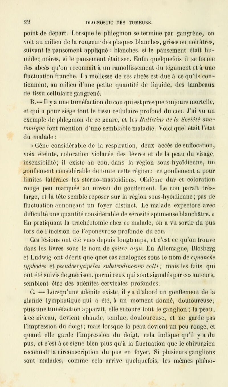 point de départ. Lorsque le phlegmon se termine par gangrène, on voit au milieu de la rougeur des plaques blanches, grises ou noirâtres, suivant le pansement appliqué : blanches, si le pansement était hu- mide; noires, si le pansement était sec. Enfin quelquefois il se forme des abcès qu'on reconnaît à un ramollissement du tégument et à une fluctuation franche. La mollesse de ces abcès est due à ce qu'ils con- tiennent, au milieu d'une petite quantité de liquide, des lambeaux de tissu cellulaire gangrené. B.— Il y a une tuméfaction du cou qui est presque toujours mortelle, et qui a pour siège tout le tissu cellulaire profond du cou. J'ai vu un exemple de phlegmon de ce genre, et les Bulletins de la Société ana- tomique font mention d'une semblable maladie. Voici quel était l'état du malade : « Gêne considérable de la respiration, deux accès de suffocation, voix éteinte, coloration violacée des lèvres et de la peau du visage, insensibilité; il existe au cou, dans la région sous-hyoïdienne, un gonflement considérable de toute cette région ; ce gonflement a pour limites latérales les sterno-mastoïdiens. OEdème dur et coloration rouge peu marquée au niveau du gonflement. Le cou paraît très- large, et la tête semble reposer sur la région sous-hyoïdienne; pas de fluctuation annonçant un foyer distinct. Le malade expectore avec difficulté une quantité considérable de sérosité spumeuse blanchâtre. » En pratiquant la trachéotomie chez ce malade, on a vu sortir du pus lors de l'incision de l'aponévrose profonde du cou. Ces lésions ont été vues depuis longtemps, et c'est ce qu'on trouve dans les livres sous le nom de goitre aigu. En Allemagne, Blosberg et Ludwig ont décrit quelques cas analogues sous le nom de cynanche typhodes et pseudoerysipelas substendinosum colli; mais les faits qui ont été suivis de guérison, parmi ceux qui sont signalés par ces auteurs, semblent être des adénites cervicales profondes. C. — Lorsqu'une adénite existe, il y a d'abord un gonflement de la glande lymphatique qui a été, à un moment donné, douloureuse; puis une tuméfaction apparaît, elle entoure tout le ganglion ; la peau, à ce niveau, devient chaude, tendue, douloureuse, et ne garde pas l'impression du doigt ; mais lorsque la peau devient un peu rouge, et quand elle garde l'impression du doigt, cela indique qu'il y a du pus, et c'est à ce signe bien plus qu'à la fluctuation que le chirurgien reconnaît la circonscription du pus en foyer. Si plusieurs ganglions sont malades, comme cela arrive quelquefois, les mêmes phéno-